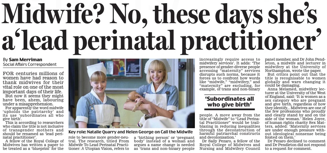 Midwife? No, these days she’s a‘lead perinatal practitioner’ Daily Mail15 Mar 2025By Sam Merriman Social Affairs Correspondent Key role: Natalie Quarry and Helen George on Call the Midwife FOR centuries millions of women have had reason to thank midwives for their vital role on one of the most important days of their life. But now it seems they might have been, ahem, labouring under a misapprehension. For apparently the word midwife ‘upholds the patriarchy’ and its use ‘subordinates all who give birth’. This is according to researchers who claim the title is not inclusive of transgender mothers and should be renamed as ‘lead perinatal practitioner’. A fellow of the Royal College of Midwives has written a paper to be treated as a ‘blueprint’ for the role to become more gender-neutral. The research, titled From Midwife To Lead Perinatal Practitioner: A Utopian Vision, refers to a ‘birthing person’ or ‘pregnant body’ instead of a woman and argues a name change is needed as ‘trans and non-binary people increasingly require access to midwifery services’. It adds: ‘The presence of gender-diverse people accessing “maternity” services disrupts such norms, because it forces us to confront how words like “midwife,” “midwifery,” and “maternity” are excluding, for example, of trans and non-binary ‘Subordinates all who give birth’ people. A move away from the title of “Midwife” to “Lead Perinatal Practitioner” would be trailblazing in reducing inequalities through the deconstruction of harmful patriarchal constructs and decolonisation.’ Dr Sally Pezaro, a fellow of the Royal College of Midwives and Nursing and Midwifery Council panel member, and Dr John Pendleton, a midwife and lecturer in midwifery at the University of Northampton, wrote the paper. But critics point out that the title is recognisable to women globally and warn changing it could be damaging. Anna Melamed, midwifery lecturer at the University of the West of England, said: ‘It is women as a sex category who are pregnant and give birth, regardless of how they identify... Midwives are one of the few professions who proudly and clearly stand by and on the side of the woman.’ Helen Joyce, of human rights charity Sex Matters, added: ‘Maternity services are under enough pressure without ideological nonsense being foisted on them.’ Dr Pezaro declined to comment and Dr Pendleton did not respond to a request for comment. Article Name:Midwife? No, these days she’s a‘lead perinatal practitioner’ Publication:Daily Mail Author:By Sam Merriman Social Affairs Correspondent Start Page:35 End Page:35