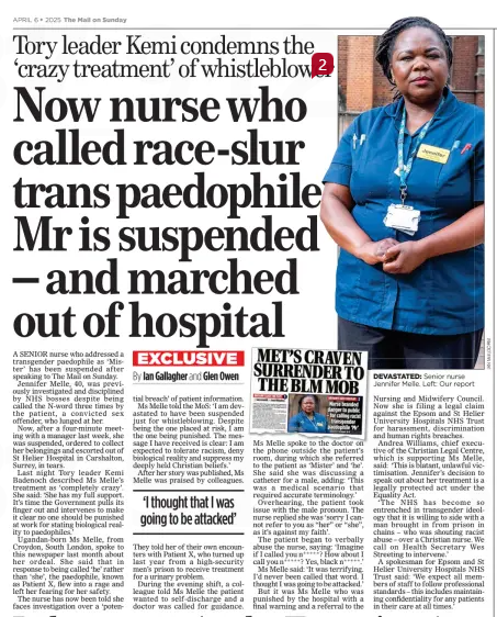 Now nurse who called race-slur trans paedophile Mr is suspended – and marched out of hospital Tory leader Kemi condemns the ‘crazy treatment’ of whistleblower The Mail on Sunday6 Apr 2025By Ian Gallagher and Glen Owen A SENIOR nurse who addressed a transgender paedophile as ‘Mister’ has been suspended after speaking to The Mail on Sunday. Jennifer Melle, 40, was previously investigated and disciplined by NHS bosses despite being called the N-word three times by the patient, a convicted sex offender, who lunged at her. Now, after a four-minute meeting with a manager last week, she was suspended, ordered to collect her belongings and escorted out of St Helier Hospital in Carshalton, Surrey, in tears. Last night Tory leader Kemi Badenoch described Ms Melle’s treatment as ‘completely crazy’. She said: ‘She has my full support. It’s time the Government pulls its finger out and intervenes to make it clear no one should be punished at work for stating biological reality to paedophiles.’ Ugandan-born Ms Melle, from Croydon, South London, spoke to this newspaper last month about her ordeal. She said that in response to being called ‘he’ rather than ‘she’, the paedophile, known as Patient X, flew into a rage and left her fearing for her safety. The nurse has now been told she faces investigation over a ‘potential breach’ of patient information. Ms Melle told the MoS: ‘I am devastated to have been suspended just for whistleblowing. Despite being the one placed at risk, I am the one being punished. The message I have received is clear: I am expected to tolerate racism, deny biological reality and suppress my deeply held Christian beliefs.’ After her story was published, Ms Melle was praised by colleagues. ‘I thought that I was going to be attacked’ They told her of their own encounters with Patient X, who turned up last year from a high-security men’s prison to receive treatment for a urinary problem. During the evening shift, a colleague told Ms Melle the patient wanted to self-discharge and a doctor was called for guidance. Ms Melle spoke to the doctor on the phone outside the patient’s room, during which she referred to the patient as ‘Mister’ and ‘he’. She said she was discussing a catheter for a male, adding: ‘This was a medical scenario that required accurate terminology.’ Overhearing, the patient took issue with the male pronoun. The nurse replied she was ‘sorry I cannot refer to you as “her” or “she”, as it’s against my faith’. The patient began to verbally abuse the nurse, saying: ‘Imagine if I called you n ***** ? How about I call you n ***** ? Yes, black n ***** .’ Ms Melle said: ‘It was terrifying. I’d never been called that word. I thought I was going to be attacked.’ But it was Ms Melle who was punished by the hospital with a final warning and a referral to the Nursing and Midwifery Council. Now she is filing a legal claim against the Epsom and St Helier University Hospitals NHS Trust for harassment, discrimination and human rights breaches. Andrea Williams, chief executive of the Christian Legal Centre, which is supporting Ms Melle, said: ‘This is blatant, unlawful victimisation. Jennifer’s decision to speak out about her treatment is a legally protected act under the Equality Act. ‘The NHS has become so entrenched in transgender ideology that it is willing to side with a man brought in from prison in chains – who was shouting racist abuse – over a Christian nurse. We call on Health Secretary Wes Streeting to intervene.’ A spokesman for Epsom and St Helier University Hospitals NHS Trust said: ‘We expect all members of staff to follow professional standards – this includes maintaining confidentiality for any patients in their care at all times.’ Article Name:Now nurse who called race-slur trans paedophile Mr is suspended – and marched out of hospital Publication:The Mail on Sunday Author:By Ian Gallagher and Glen Owen Start Page:15 End Page:15