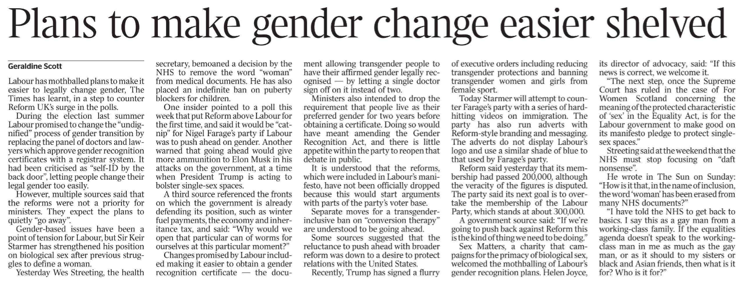 Plans to make gender change easier shelved Geraldine Scott Labour has mothballed plans to make it easier to legally change gender, The Times has learnt, in a step to counter Reform UK’s surge in the polls.  During the election last summer Labour promised to change the “undignified” process of gender transition by replacing the panel of doctors and lawyers which approve gender recognition certificates with a registrar system. It had been criticised as “self-ID by the back door”, letting people change their legal gender too easily.  However, multiple sources said that the reforms were not a priority for ministers. They expect the plans to quietly “go away”.  Gender-based issues have been a point of tension for Labour, but Sir Keir Starmer has strengthened his position on biological sex after previous struggles to define a woman.  Yesterday Wes Streeting, the health ment allowing transgender people to have their affirmed gender legally recognised — by letting a single doctor sign off on it instead of two.  Ministers also intended to drop the requirement that people live as their preferred gender for two years before obtaining a certificate. Doing so would have meant amending the Gender Recognition Act, and there is little appetite within the party to reopen that debate in public.  It is understood that the reforms, which were included in Labour’s manifesto, have not been officially dropped because this would start arguments with parts of the party’s voter base.  Separate moves for a transgenderinclusive ban on “conversion therapy” are understood to be going ahead.  Some sources suggested that the reluctance to push ahead with broader reform was down to a desire to protect relations with the United States.  Recently, Trump has signed a flurry secretary, bemoaned a decision by the NHS to remove the word “woman” from medical documents. He has also placed an indefinite ban on puberty blockers for children.  One insider pointed to a poll this week that put Reform above Labour for the first time, and said it would be “catnip” for Nigel Farage’s party if Labour was to push ahead on gender. Another warned that going ahead would give more ammunition to Elon Musk in his attacks on the government, at a time when President Trump is acting to bolster single-sex spaces.  A third source referenced the fronts on which the government is already defending its position, such as winter fuel payments, the economy and inheritance tax, and said: “Why would we open that particular can of worms for ourselves at this particular moment?”  Changes promised by Labour included making it easier to obtain a gender recognition certificate — the docuof executive orders including reducing transgender protections and banning transgender women and girls from female sport.  Today Starmer will attempt to counter Farage’s party with a series of hardhitting videos on immigration. The party has also run adverts with Reform-style branding and messaging.  The adverts do not display Labour’s logo and use a similar shade of blue to that used by Farage’s party.  Reform said yesterday that its membership had passed 200,000, although the veracity of the figures is disputed.  The party said its next goal is to overtake the membership of the Labour Party, which stands at about 300,000.  A government source said: “If we’re going to push back against Reform this is the kind of thing we need to be doing.”  Sex Matters, a charity that campaigns for the primacy of biological sex, welcomed the mothballing of Labour’s gender recognition plans. Helen Joyce, its director of advocacy, said: “If this news is correct, we welcome it.  “The next step, once the Supreme Court has ruled in the case of For Women Scotland concerning the meaning of the protected characteristic of ‘sex’ in the Equality Act, is for the Labour government to make good on its manifesto pledge to protect singlesex spaces.”  Streeting said at the weekend that the NHS must stop focusing on “daft nonsense”.  He wrote in The Sun on Sunday: “How is it that, in the name of inclusion, the word ‘woman’ has been erased from many NHS documents?”  “I have told the NHS to get back to basics. I say this as a gay man from a working-class family. If the equalities agenda doesn’t speak to the workingclass man in me as much as the gay man, or as it should to my sisters or black and Asian friends, then what is it for? Who is it for?”