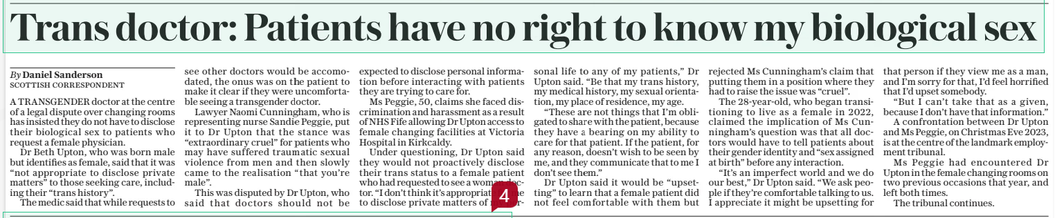 Trans doctor: Patients have no right to know my biological sex The Daily Telegraph12 Feb 2025By Daniel Sanderson Scottish correspondent A TRANSGENDER doctor at the centre of a legal dispute over changing rooms has insisted they do not have to disclose their biological sex to patients who request a female physician.  Dr Beth Upton, who was born male but identifies as female, said that it was “not appropriate to disclose private matters” to those seeking care, including their “trans history”.  The medic said that while requests to see other doctors would be accomodated, the onus was on the patient to make it clear if they were uncomfortable seeing a transgender doctor.  Lawyer Naomi Cunningham, who is representing nurse Sandie Peggie, put it to Dr Upton that the stance was “extraordinary cruel” for patients who may have suffered traumatic sexual violence from men and then slowly came to the realisation “that you’re male”.  This was disputed by Dr Upton, who said that doctors should not be expected to disclose personal information before interacting with patients they are trying to care for.  Ms Peggie, 50, claims she faced discrimination and harassment as a result of NHS Fife allowing Dr Upton access to female changing facilities at Victoria Hospital in Kirkcaldy.  Under questioning, Dr Upton said they would not proactively disclose their trans status to a female patient who had requested to see a woman doctor. “I don’t think it’s appropriate for me to disclose private matters of my personal life to any of my patients,” Dr Upton said. “Be that my trans history, my medical history, my sexual orientation, my place of residence, my age.  “These are not things that I’m obligated to share with the patient, because they have a bearing on my ability to care for that patient. If the patient, for any reason, doesn’t wish to be seen by me, and they communicate that to me I don’t see them.”  Dr Upton said it would be “upsetting” to learn that a female patient did not feel comfortable with them but rejected Ms Cunningham’s claim that putting them in a position where they had to raise the issue was “cruel”.  The 28-year-old, who began transitioning to live as a female in 2022, claimed the implication of Ms Cunningham’s question was that all doctors would have to tell patients about their gender identity and “sex assigned at birth” before any interaction.  “It’s an imperfect world and we do our best,” Dr Upton said. “We ask people if they’re comfortable talking to us. I appreciate it might be upsetting for that person if they view me as a man, and I’m sorry for that, I’d feel horrified that I’d upset somebody.  “But I can’t take that as a given, because I don’t have that information.”  A confrontation between Dr Upton and Ms Peggie, on Christmas Eve 2023, is at the centre of the landmark employment tribunal.  Ms Peggie had encountered Dr Upton in the female changing rooms on two previous occasions that year, and left both times.  The tribunal continues.  Article Name:Trans doctor: Patients have no right to know my biological sex Publication:The Daily Telegraph Author:By Daniel Sanderson Scottish correspondent Start Page:8 End Page:8