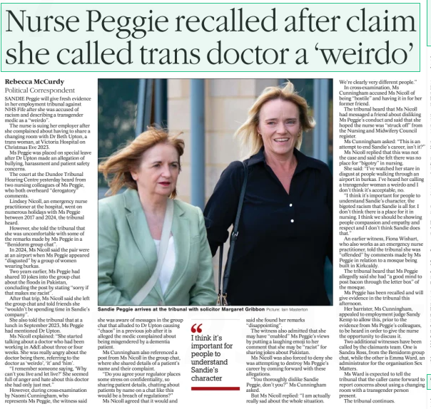 Nurse Peggie recalled after claim she called trans doctor a ‘weirdo’ The Herald29 Jul 2025Rebecca Mccurdy Political Correspondent Picture: Iain Masterton Sandie Peggie arrives at the tribunal with solicitor Margaret Gribbon SANDIE Peggie will give fresh evidence in her employment tribunal against NHS Fife after she was accused of racism and describing a transgender medic as a “weirdo”.  The nurse is suing her employer after she complained about having to share a changing room with Dr Beth Upton, a trans woman, at Victoria Hospital on Christmas Eve 2023.  Ms Peggie was placed on special leave after Dr Upton made an allegation of bullying, harassment and patient safety concerns.  The court at the Dundee Tribunal Hearing Centre yesterday heard from two nursing colleagues of Ms Peggie, who both overheard “derogatory” comments.  Lindsey Nicoll, an emergency nurse practitioner at the hospital, went on numerous holidays with Ms Peggie between 2017 and 2024, the tribunal heard.  However, she told the tribunal that she was uncomfortable with some of the remarks made by Ms Peggie in a “Benidorm group chat”.  In 2024, Ms Nicoll said the pair were at an airport when Ms Peggie appeared “disgusted” by a group of women wearing burkas.  Two years earlier, Ms Peggie had shared 10 jokes into the group chat about the floods in Pakistan, concluding the post by stating “sorry if that makes me racist”.  After that trip, Ms Nicoll said she left the group chat and told friends she “wouldn’t be spending time in Sandie’s company”.  She also told the tribunal that at a lunch in September 2023, Ms Peggie had mentioned Dr Upton.  Ms Nicoll explained: “She started talking about a doctor who had been working in A&E about three or four weeks. She was really angry about the doctor being there, referring to the doctor as ‘weirdo’, ‘it’ and ‘him’.  “I remember someone saying, ‘Why can’t you live and let live?’ She seemed full of anger and hate about this doctor she had only just met.”  However, during cross-examination by Naomi Cunningham, who represents Ms Peggie, the witness said  she was aware of messages in the group chat that alluded to Dr Upton causing “chaos” in a previous job after it is alleged the medic complained about being misgendered by a dementia patient.  Ms Cunningham also referenced a post from Ms Nicoll in the group chat, where she shared details of a patient’s name and their complaint.  “Do you agree your regulator places some stress on confidentiality, so sharing patient details, chatting about patients by name on a chat like this would be a breach of regulations?”  Ms Nicoll agreed that it would and  I think it’s important for people to understand Sandie’s character  said she found her remarks “disappointing”.  The witness also admitted that she may have “enabled” Ms Peggie’s views by putting a laughing emoji to her comment that she may be “racist” for sharing jokes about Pakistan.  Ms Nicoll was also forced to deny she was attempting to destroy Ms Peggie’s career by coming forward with these allegations.  “You thoroughly dislike Sandie Peggie, don’t you?” Ms Cunningham asked.  But Ms Nicoll replied: “I am actually really sad about the whole situation.  We’re clearly very different people.”  In cross-examination, Ms Cunningham accused Ms Nicoll of being “hostile” and having it in for her former friend.  The tribunal heard that Ms Nicoll had messaged a friend about disliking Ms Peggie’s conduct and said that she hoped the nurse was “struck off” from the Nursing and Midwifery Council register.  Ms Cunningham asked: “This is an attempt to end Sandie’s career, isn’t it?”  Ms Nicoll replied that this was not the case and said she felt there was no place for “bigotry” in nursing.  She said: “I’ve watched her stare in disgust at people walking through an airport in burkas. I’ve heard her calling a transgender woman a weirdo and I don’t think it’s acceptable, no.  “I think it’s important for people to understand Sandie’s character, the bigoted racism that Sandie is all for. I don’t think there is a place for it in nursing. I think we should be showing people compassion and empathy and respect and I don’t think Sandie does that.”  An earlier witness, Fiona Wishart, who also works as an emergency nurse practitioner, told the tribunal she was “offended” by comments made by Ms Peggie in relation to a mosque being built in Kirkcaldy.  The tribunal heard that Ms Peggie allegedly said she had “a good mind to post bacon through the letter box” of the mosque.  Ms Peggie has been recalled and will give evidence in the tribunal this afternoon.  Her barrister, Ms Cunningham, appealed to employment judge Sandy Kemp to allow this, prior to the evidence from Ms Peggie’s colleagues, to be heard in order to give the nurse the opportunity to discuss it.  Two additional witnesses have been called by the claimants team. One is Sandra Ross, from the Benidorm group chat, while the other is Emma Ward, an administrator for the organisation Sex Matters.  Ms Ward is expected to tell the tribunal that the caller came forward to report concerns about using a changing room with a transgender person present.  The tribunal continues.  Article Name:Nurse Peggie recalled after claim she called trans doctor a ‘weirdo’ Publication:The Herald Author:Rebecca Mccurdy Political Correspondent Start Page:4 End Page:4