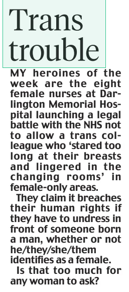 Trans trouble Daily Mail5 Apr 2025 MY heroines of the week are the eight female nurses at Darlington Memorial Hospital launching a legal battle with the NHS not to allow a trans colleague who ‘stared too long at their breasts and lingered in the changing rooms’ in female-only areas. They claim it breaches their human rights if they have to undress in front of someone born a man, whether or not he/they/she/them identifies as a female. Is that too much for any woman to ask?
