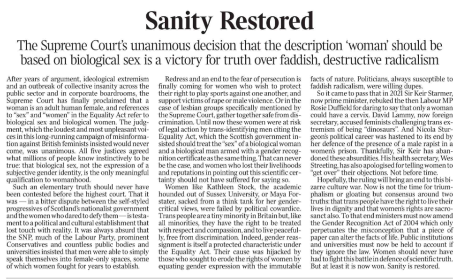Sanity Restored The Supreme Court’s unanimous decision that the description ‘woman’ should be based on biological sex is a victory for truth over faddish, destructive radicalism After years of argument, ideological extremism and an outbreak of collective insanity across the public sector and in corporate boardrooms, the Supreme Court has finally proclaimed that a woman is an adult human female, and references to “sex” and “women” in the Equality Act refer to biological sex and biological women. The judgment, which the loudest and most unpleasant voices in this long-running campaign of misinformation against British feminists insisted would never come, was unanimous. All five justices agreed what millions of people know instinctively to be true: that biological sex, not the expression of a subjective gender identity, is the only meaningful qualification to womanhood. Such an elementary truth should never have been contested before the highest court. That it was — in a bitter dispute between the self-styled progressives of Scotland’s nationalist government and the women who dared to defy them — is testament to a political and cultural establishment that lost touch with reality. It was always absurd that the SNP, much of the Labour Party, prominent Conservatives and countless public bodies and universities insisted that men were able to simply speak themselves into female-only spaces, some of which women fought for years to establish. Redress and an end to the fear of persecution is finally coming for women who wish to protect their right to play sports against one another, and support victims of rape or male violence. Or in the case of lesbian groups specifically mentioned by the Supreme Court, gather together safe from discrimination. Until now these women were at risk of legal action by trans-identifying men citing the Equality Act, which the Scottish government insisted should treat the “sex” of a biological woman and a biological man armed with a gender recognition certificate as the same thing. That can never be the case, and women who lost their livelihoods and reputations in pointing out this scientific certainty should not have suffered for saying so. Women like Kathleen Stock, the academic hounded out of Sussex University, or Maya Forstater, sacked from a think tank for her gendercritical views, were failed by political cowardice. Trans people are a tiny minority in Britain but, like all minorities, they have the right to be treated with respect and compassion, and to live peacefully, free from discrimination. Indeed, gender reassignment is itself a protected characteristic under the Equality Act. Their cause was hijacked by those who sought to erode the rights of women by equating gender expression with the immutable facts of nature. Politicians, always susceptible to faddish radicalism, were willing dupes. So it came to pass that in 2021 Sir Keir Starmer, now prime minister, rebuked the then Labour MP Rosie Duffield for daring to say that only a woman could have a cervix. David Lammy, now foreign secretary, accused feminists challenging trans extremism of being “dinosaurs”. And Nicola Sturgeon’s political career was hastened to its end by her defence of the presence of a male rapist in a women’s prison. Thankfully, Sir Keir has abandoned these absurdities. His health secretary, Wes Streeting, has also apologised for telling women to “get over” their objections. Not before time. Hopefully, the ruling will bring an end to this bizarre culture war. Now is not the time for triumphalism or gloating but consensus around two truths: that trans people have the right to live their lives in dignity and that women’s rights are sacrosanct also. To that end ministers must now amend the Gender Recognition Act of 2004 which only perpetuates the misconception that a piece of paper can alter the facts of life. Public institutions and universities must now be held to account if they ignore the law. Women should never have had to fight this battle in defence of scientific truth. But at least it is now won. Sanity is restored.