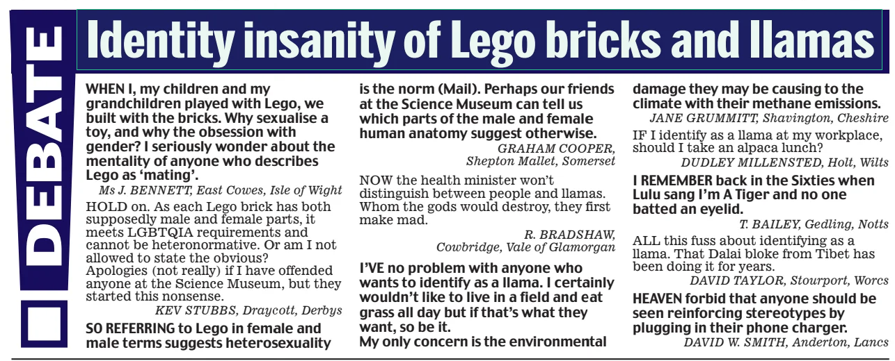 Identity insanity of Lego bricks and llamas Daily Mail17 Feb 2025 WHEN I, my children and my grandchildren played with Lego, we built with the bricks. Why sexualise a toy, and why the obsession with gender? I seriously wonder about the mentality of anyone who describes Lego as ‘mating’. Ms J. BENNETT, East Cowes, Isle of Wight HOLD on. As each Lego brick has both supposedly male and female parts, it meets LGBTQIA requirements and cannot be heteronormative. Or am I not allowed to state the obvious? Apologies (not really) if I have offended anyone at the Science Museum, but they started this nonsense. KEV STUBBS, Draycott, Derbys SO REFERRING to Lego in female and male terms suggests heterosexuality is the norm (Mail). Perhaps our friends at the Science Museum can tell us which parts of the male and female human anatomy suggest otherwise. GRAHAM COOPER, Shepton Mallet, Somerset NOW the health minister won’t distinguish between people and llamas. Whom the gods would destroy, they first make mad. R. BRADSHAW, Cowbridge, Vale of Glamorgan I’VE no problem with anyone who wants to identify as a llama. I certainly wouldn’t like to live in a field and eat grass all day but if that’s what they want, so be it. My only concern is the environmental damage they may be causing to the climate with their methane emissions. JANE GRUMMITT, Shavington, Cheshire IF I identify as a llama at my workplace, should I take an alpaca lunch? DUDLEY MILLENSTED, Holt, Wilts I REMEMBER back in the Sixties when Lulu sang I’m A Tiger and no one batted an eyelid. T. BAILEY, Gedling, Notts ALL this fuss about identifying as a llama. That Dalai bloke from Tibet has been doing it for years. DAVID TAYLOR, Stourport, Worcs HEAVEN forbid that anyone should be seen reinforcing stereotypes by plugging in their phone charger. DAVID W. SMITH, Anderton, Lancs