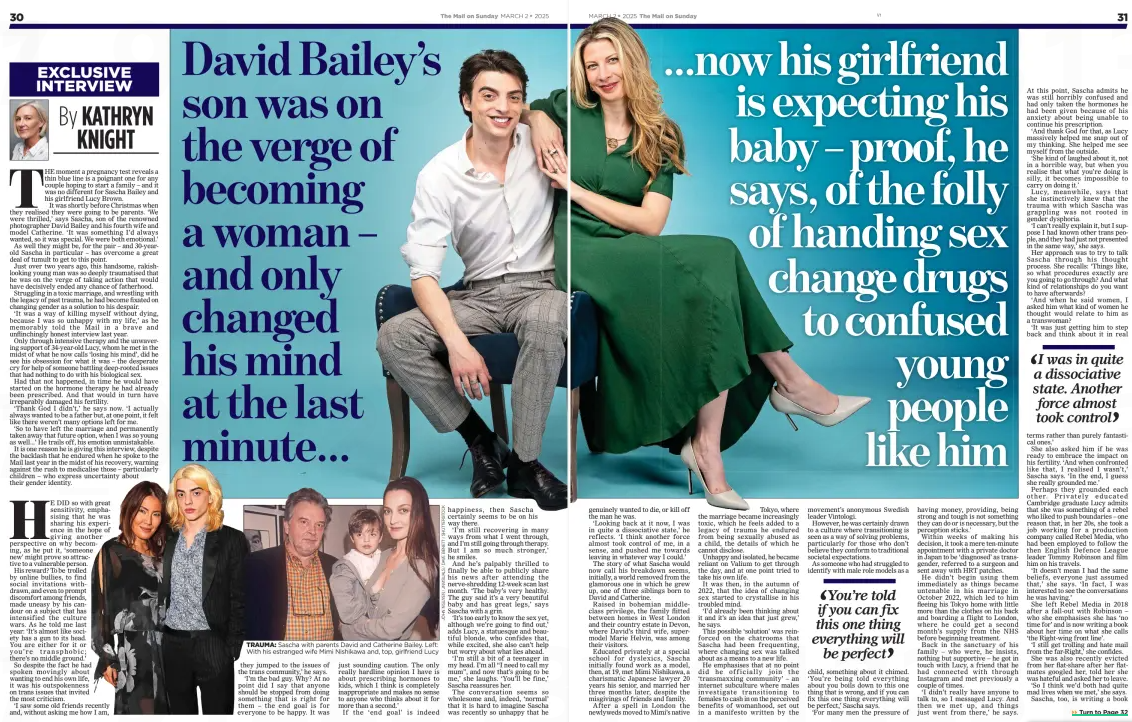 DAVID BAILEY’S SON: FOLLY OF GIVING SEX-CHANGE DRUGS TO CONFUSED PEOPLE LIKE ME ...now his girlfriend is expecting his baby – proof, he says, of the folly of handing sex change drugs to confused young people like him The Mail on Sunday2 Mar 2025By KATHRYN KNIGHT THE moment a pregnancy test reveals a thin blue line is a poignant one for any couple hoping to start a family – and it was no different for Sascha Bailey and his girlfriend Lucy Brown. It was shortly before Christmas when they realised they were going to be parents. ‘We were thrilled,’ says Sascha, son of the renowned photographer David Bailey and his fourth wife and model Catherine. ‘It was something I’d always wanted, so it was special. We were both emotional.’ As well they might be, for the pair – and 30-yearold Sascha in particular – has overcome a great deal of tumult to get to this point. Just over two years ago, this handsome, rakishlooking young man was so deeply traumatised that he was on the verge of taking action that would have decisively ended any chance of fatherhood. Struggling in a toxic marriage, and wrestling with the legacy of past trauma, he had become fixated on changing gender as a solution to his despair. ‘It was a way of killing myself without dying, because I was so unhappy with my life,’ as he memorably told the Mail in a brave and unflinchingly honest interview last year. Only through intensive therapy and the unwavering support of 34-year-old Lucy, whom he met in the midst of what he now calls ‘losing his mind’, did he see his obsession for what it was – the desperate cry for help of someone battling deep-rooted issues that had nothing to do with his biological sex. Had that not happened, in time he would have started on the hormone therapy he had already been prescribed. And that would in turn have irreparably damaged his fertility. ‘Thank God I didn’t,’ he says now. ‘I actually always wanted to be a father but, at one point, it felt like there weren’t many options left for me. ‘So to have left the marriage and permanently taken away that future option, when I was so young as well...’ He trails off, his emotion unmistakable. It is one reason he is giving this interview, despite the backlash that he endured when he spoke to the Mail last year in the midst of his recovery, warning against the rush to medicalise those – particularly children – who express uncertainty about their gender identity. HE DID so with great sensitivity, emphasising that he was sharing his experience in the hope of giving another perspective on why becoming, as he put it, ‘someone new’ might prove so attractive to a vulnerable person. His reward? To be trolled by online bullies, to find social invitations withdrawn, and even to prompt discomfort among friends, made uneasy by his candour on a subject that has intensified the culture wars. As he told me last year: ‘It’s almost like society has a gun to its head. You are either for it or you’re transphobic; there’s no middle ground.’ So despite the fact he had spoken movingly about wanting to end his own life, it was his outspokenness on trans issues that invited the most criticism. ‘I saw some old friends recently and, without asking me how I am, they jumped to the issues of the trans community,’ he says. ‘I’m the bad guy. Why? At no point did I say that anyone should be stopped from doing something that is right for them – the end goal is for everyone to be happy. It was just sounding caution. The only really hardline opinion I have is about prescribing hormones to kids, which I think is completely inappropriate and makes no sense to anyone who thinks about it for more than a second.’ If the ‘end goal’ is indeed happiness, then Sascha certainly seems to be on his way there. ‘I’m still recovering in many ways from what I went through, and I’m still going through therapy. But I am so much stronger,’ he smiles. And he’s palpably thrilled to finally be able to publicly share his news after attending the nerve-shredding 12-week scan last month. ‘The baby’s very healthy. The guy said it’s a very beautiful baby and has great legs,’ says Sascha with a grin. ‘It’s too early to know the sex yet, although we’re going to find out,’ adds Lucy, a statuesque and beautiful blonde, who confides that, while excited, she also can’t help but worry about what lies ahead. ‘I’m still a bit of a teenager in my head. I’m all “I need to call my mum”, and now that’s going to be me,’ she laughs. ‘You’ll be fine,’ Sascha reassures her. The conversation seems so wholesome and, indeed, ‘normal’ that it is hard to imagine Sascha was recently so unhappy that he genuinely wanted to die, or kill off the man he was. ‘Looking back at it now, I was in quite a dissociative state,’ he reflects. ‘I think another force almost took control of me, in a sense, and pushed me towards leaving in whatever way I could.’ The story of what Sascha would now call his breakdown seems, initially, a world removed from the glamorous one in which he grew up, one of three siblings born to David and Catherine. Raised in bohemian middleclass privilege, the family flitted between homes in West London and their country estate in Devon, where David’s third wife, supermodel Marie Helvin, was among their visitors. Educated privately at a special school for dyslexics, Sascha initially found work as a model, then, at 19, met Mimi Nishikawa, a charismatic Japanese lawyer 20 years his senior, and married her three months later, despite the misgivings of friends and family. After a spell in London the newlyweds moved to Mimi’s native Tokyo, where the marriage became increasingly toxic, which he feels added to a legacy of trauma he endured from being sexually abused as a child, the details of which he cannot disclose. Unhappy and isolated, he became reliant on Valium to get through the day, and at one point tried to take his own life. It was then, in the autumn of 2022, that the idea of changing sex started to crystallise in his troubled mind. ‘I’d already been thinking about it and it’s an idea that just grew,’ he says. This possible ‘solution’ was reinforced on the chatrooms that Sascha had been frequenting, where changing sex was talked about as a means to a new life. He emphasises that at no point did he officially join the ‘transmaxxing community’ – an internet subculture where males investigate transitioning to females to cash in on the perceived benefits of womanhood, set out in a manifesto written by the movement’s anonymous Swedish leader Vintologi. However, he was certainly drawn to a culture where transitioning is seen as a way of solving problems, particularly for those who don’t believe they conform to traditional societal expectations. As someone who had struggled to identify with male role models as a You’re told if you can fix this one thing everything will be perfect child, something about it chimed. ‘You’re being told everything about you boils down to this one thing that is wrong, and if you can fix this one thing everything will be perfect,’ Sascha says. ‘For many men the pressure of having money, providing, being strong and tough is not something they can do or is necessary, but the perception sticks.’ Within weeks of making his decision, it took a mere ten-minute appointment with a private doctor in Japan to be ‘diagnosed’ as transgender, referred to a surgeon and sent away with HRT patches. He didn’t begin using them immediately as things became untenable in his marriage in October 2022, which led to him fleeing his Tokyo home with little more than the clothes on his back and boarding a flight to London, where he could get a second month’s supply from the NHS before beginning treatment. Back in the sanctuary of his family – who were, he insists, nothing but supportive – he got in touch with Lucy, a friend that he had connected with through Instagram and met previously a couple of times. ‘I didn’t really have anyone to talk to, so I messaged Lucy. And then we met up, and things just went from there,’ he says. At this point, Sascha admits he was still horribly confused and had only taken the hormones he had been given because of his anxiety about being unable to continue his prescription. ‘And thank God for that, as Lucy massively helped me snap out of my thinking. She helped me see myself from the outside. ‘She kind of laughed about it, not in a horrible way, but when you realise that what you’re doing is silly, it becomes impossible to carry on doing it.’ Lucy, meanwhile, says that she instinctively knew that the trauma with which Sascha was grappling was not rooted in gender dysphoria. ‘I can’t really explain it, but I suppose I had known other trans people, and they had just not presented in the same way,’ she says. Her approach was to try to talk Sascha through his thought process. She recalls: ‘Things like, so what procedures exactly are you going to go through? And what kind of relationships do you want to have afterwards? ‘And when he said women, I asked him what kind of women he thought would relate to him as a transwoman? ‘It was just getting him to step back and think about it in real I was in quite a dissociative state. Another force almost took control terms rather than purely fantastical ones.’ She also asked him if he was ready to embrace the impact on his fertility. ‘And when confronted like that, I realised I wasn’t,’ Sascha says. ‘In the end, I guess she really grounded me.’ Perhaps they grounded each other. Privately educated Cambridge graduate Lucy admits that she was something of a rebel who liked to push boundaries – one reason that, in her 20s, she took a job working for a production company called Rebel Media, who had been employed to follow the then English Defence League leader Tommy Robinson and film him on his travels. ‘It doesn’t mean I had the same beliefs, everyone just assumed that,’ she says. ‘In fact, I was interested to see the conversations he was having.’ She left Rebel Media in 2018 after a fall-out with Robinson – who she emphasises she has ‘no time for’ and is now writing a book about her time on what she calls ‘the Right-wing front line’. ‘I still get trolling and hate mail from the far-Right,’ she confides. She was also recently evicted from her flat-share after her flatmates googled her, told her she was hateful and asked her to leave. ‘So I think we’d both had quite mad lives when we met,’ she says. Sascha, too, is writing a book about his experience, which also investigates the ongoing culture war between the gender-critical and trans-activists communities, and which he will be releasing a chapter at a time on his social media feeds. Beyond this, though, he admits he is at something of a crossroads in his career. Having worked in the art world, curating exhibitions and creating one of the first platforms for artists to create NFTs (non-fungible tokens, which are digital collectibles often tied to pieces of online art), he has latterly been ostracised by the art community. ‘The fashion world and the art world, I think, are forever closed off because of everything I’ve spoken about,’ he says. ‘In Japan, I was having meetings relating to big brands like Pokémon, and I’ve come back here, and that’s all gone. ‘It’s a weird thing to be back at the starting point, but I’ve come to terms with that. I have no regrets. I’m glad that I spoke out.’ In time, he plans to start an online tech venture. ‘The great thing about that space is that no one can cancel you from it,’ he says archly. For now though, both Sascha and Lucy want to focus on the exciting months ahead, and find a permanent home to raise their new baby, who is due in August. At some point he would love to propose, although he’s currently restrained by ongoing issues with his estranged wife Mimi, to whom he is still technically married, but doesn’t know where she is. Luckily both his and Lucy’s family are thrilled about the impending arrival and have been a huge support. Lucy has met her new in-laws on several occasions, while Sascha’s siblings, and older sister Paloma in particular, are delighted at the thought of new cousins for her own offspring. They’ll find out the sex at a later scan and have already settled on names – ‘Ava’ for a girl, ‘Wolfgang’ for a boy, which Sascha’s mother had wanted to call him until it was vetoed by his father. ‘We don’t mind either way – a healthy baby is all we ask for,’ says Sascha. A gift that, for a brief and ghastly time, this delightful young fatherto-be nearly denied himself. Article Name:DAVID BAILEY’S SON: FOLLY OF GIVING SEX-CHANGE DRUGS TO CONFUSED PEOPLE LIKE ME Publication:The Mail on Sunday Author:By KATHRYN KNIGHT Start Page:30 End Page:30