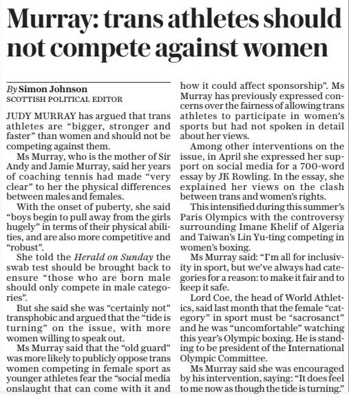 Murray: trans athletes should not compete against women The Daily Telegraph9 Dec 2024By Simon Johnson scottish Political editor JUDY MURRAY has argued that trans athletes are “bigger, stronger and faster” than women and should not be competing against them.  Ms Murray, who is the mother of Sir Andy and Jamie Murray, said her years of coaching tennis had made “very clear” to her the physical differences between males and females.  With the onset of puberty, she said “boys begin to pull away from the girls hugely” in terms of their physical abilities, and are also more competitive and “robust”.  She told the Herald on Sunday the swab test should be brought back to ensure “those who are born male should only compete in male categories”.  But she said she was “certainly not” transphobic and argued that the “tide is turning” on the issue, with more women willing to speak out.  Ms Murray said that the “old guard” was more likely to publicly oppose trans women competing in female sport as younger athletes fear the “social media onslaught that can come with it and how it could affect sponsorship”. Ms Murray has previously expressed concerns over the fairness of allowing trans athletes to participate in women’s sports but had not spoken in detail about her views.  Among other interventions on the issue, in April she expressed her support on social media for a 700-word essay by JK Rowling. In the essay, she explained her views on the clash between trans and women’s rights.  This intensified during this summer’s Paris Olympics with the controversy surrounding Imane Khelif of Algeria and Taiwan’s Lin Yu-ting competing in women’s boxing.  Ms Murray said: “I’m all for inclusivity in sport, but we’ve always had categories for a reason: to make it fair and to keep it safe.  Lord Coe, the head of World Athletics, said last month that the female “category” in sport must be “sacrosanct” and he was “uncomfortable” watching this year’s Olympic boxing. He is standing to be president of the International Olympic Committee.  Ms Murray said she was encouraged by his intervention, saying: “It does feel to me now as though the tide is turning.”  Article Name:Murray: trans athletes should not compete against women Publication:The Daily Telegraph Author:By Simon Johnson scottish Political editor Start Page:13 End Page:13