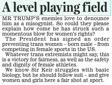 A level playing field Daily Mail7 Feb 2025 MR TRUMP’S enemies love to denounce him as a misogynist. So could they please explain how come he has struck such a momentous blow for women’s rights? The President has signed an order preventing trans women – born male – from competing in female sports in the US. Whatever trans extremists might say, this is a victory for fairness, as well as the safety and dignity of female athletes. We know Sir Keir struggles with basic biology, but he should follow suit – and give women and girls here a fair shot at sport. Article Name:A level playing field Publication:Daily Mail Start Page:14 End Page:14