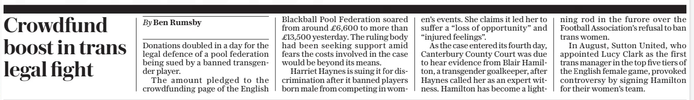 Crowdfund boost in trans legal fight The Daily Telegraph11 Apr 2025By Ben Rumsby Donations doubled in a day for the legal defence of a pool federation being sued by a banned transgender player. The amount pledged to the crowdfunding page of the English Blackball Pool Federation soared from around £6,600 to more than £13,500 yesterday. The ruling body had been seeking support amid fears the costs involved in the case would be beyond its means. Harriet Haynes is suing it for discrimination after it banned players born male from competing in women’s events. She claims it led her to suffer a “loss of opportunity” and “injured feelings”. As the case entered its fourth day, Canterbury County Court was due to hear evidence from Blair Hamilton, a transgender goalkeeper, after Haynes called her as an expert witness. Hamilton has become a lightning rod in the furore over the Football Association’s refusal to ban trans women. In August, Sutton United, who appointed Lucy Clark as the first trans manager in the top five tiers of the English female game, provoked controversy by signing Hamilton for their women’s team. Article Name:Crowdfund boost in trans legal fight Publication:The Daily Telegraph Author:By Ben Rumsby Start Page:9 End Page:9