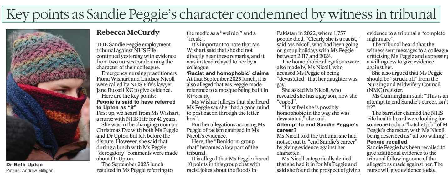 Key points as Sandie Peggie’s character condemned by witness in tribunal  Rebecca McCurdy  THE Sandie Peggie employment tribunal against NHS Fife continued yesterday with evidence from two nurses condemning the character of their colleague.  Emergency nursing practitioners Fiona Wishart and Lindsey Nicoll were called by NHS Fife’s lawyer Jane Russell KC to give evidence.  Here are the key points:  Peggie is said to have referred to Upton as “it”  First up, we heard from Ms Wishart, a nurse with NHS Fife for 41 years. She was in the changing room on Christmas Eve with both Ms Peggie and Dr Upton but left before the dispute. However, she said that “derogatory” comments were made about Dr Upton.  The September 2023 lunch resulted in Ms Peggie referring to the medic as a “weirdo,” and a “freak”.  It’s important to note that Ms Wishart said that she did not directly hear these remarks, and it was instead relayed to her by a colleague.  ‘Racist and homophobic’ claims At that September 2023 lunch, it is also alleged that Ms Peggie made reference to a mosque being built in Kirkcaldy.  Ms Wishart alleges that she heard Ms Peggie say she “had a good mind to post bacon through the letter box”.  Further allegations accusing Ms Peggie of racism emerged in Ms Nicoll’s evidence.  Here, the “Benidorm group chat” becomes a key part of the tribunal.  It is alleged that Ms Peggie shared 10 posts in this group chat with racist jokes about the floods in Pakistan in 2022, where 1,737 people died. “Clearly she is a racist,” said Ms Nicoll, who had been going on group holidays with Ms Peggie between 2017 and 2024.  The homophobic allegations were also made by Ms Nicoll, who accused Ms Peggie of being “devastated” that her daughter was gay.  She asked Ms Nicoll, who revealed she has a gay son, how she “coped”. “I just feel she is possibly homophobic in the way she was devastated,” she said.  Attempt to end Sandie Peggie’s career? Ms Nicoll told the tribunal she had not set out to “end Sandie’s career” by giving evidence against her character.  Ms Nicoll categorically denied she had it in for Ms Peggie and said she found the prospect of giving evidence to a tribunal a “complete nightmare”.  The tribunal heard that the witness sent messages to a colleague criticising Ms Peggie and expressing a willingness to give evidence against her.  She also argued that Ms Peggie should be “struck off” from the Nursing and Midwifery Council (NMC) register.  Ms Cunningham said: “This is an attempt to end Sandie’s career, isn’t it?”.  The barrister claimed the NHS Fife health board were looking for someone to do a “hatchet job” of Ms Peggie’s character, with Ms Nicoll being described as “all too willing”.  Peggie recalled Sandie Peggie has been recalled to give additional evidence to the tribunal following some of the allegations made against her. The nurse will give evidence today.