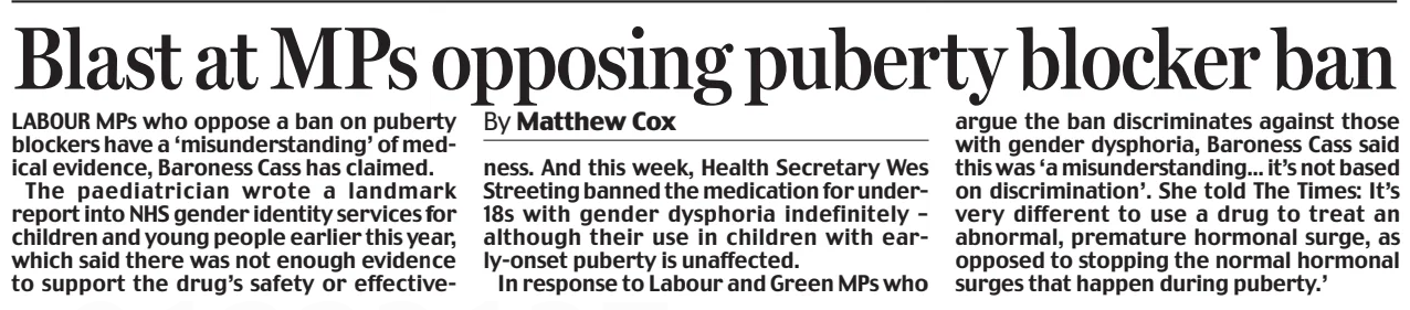 Blast at MPs opposing puberty blocker ban Daily Mail14 Dec 2024By Matthew Cox LABOUR MPs who oppose a ban on puberty blockers have a ‘misunderstanding’ of medical evidence, Baroness Cass has claimed.  The paediatrician wrote a landmark report into NHS gender identity services for children and young people earlier this year, which said there was not enough evidence to support the drug’s safety or effectiveness. And this week, Health Secretary Wes Streeting banned the medication for under18s with gender dysphoria indefinitely – although their use in children with early-onset puberty is unaffected.  In response to Labour and Green MPs who argue the ban discriminates against those with gender dysphoria, Baroness Cass said this was ‘a misunderstanding... it’s not based on discrimination’. She told The Times: It’s very different to use a drug to treat an abnormal, premature hormonal surge, as opposed to stopping the normal hormonal surges that happen during puberty.’  Article Name:Blast at MPs opposing puberty blocker ban Publication:Daily Mail Author:By Matthew Cox Start Page:11 End Page:11