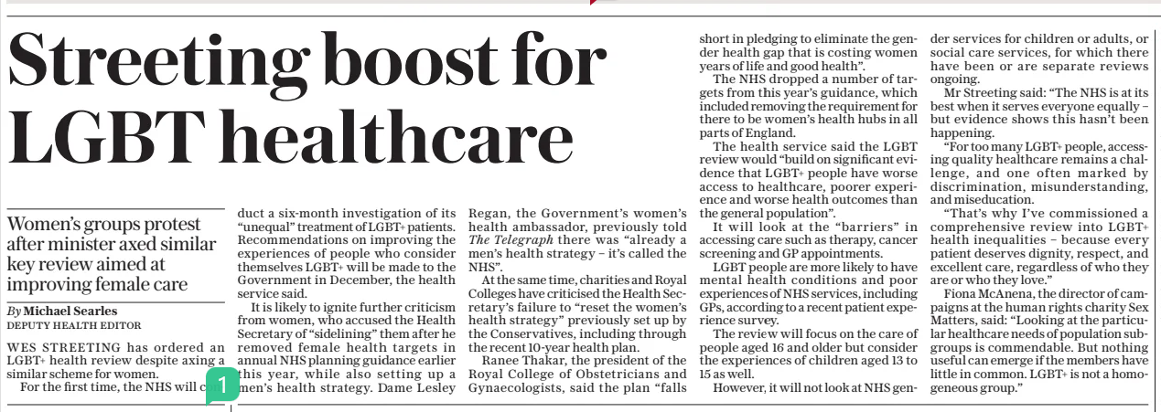  Streeting boost for LGBT healthcare Women’s groups protest after minister axed similar key review aimed at improving female care The Daily Telegraph30 Jul 2025By Michael Searles DEPUTY HEALTH EDITOR WES STREETING has ordered an LGBT+ health review despite axing a similar scheme for women.  For the first time, the NHS will conduct a six-month investigation of its “unequal” treatment of LGBT+ patients. Recommendations on improving the experiences of people who consider themselves LGBT+ will be made to the Government in December, the health service said.  It is likely to ignite further criticism from women, who accused the Health Secretary of “sidelining” them after he removed female health targets in annual NHS planning guidance earlier this year, while also setting up a men’s health strategy. Dame Lesley  Regan, the Government’s women’s health ambassador, previously told The Telegraph there was “already a men’s health strategy – it’s called the NHS”.  At the same time, charities and Royal Colleges have criticised the Health Secretary’s failure to “reset the women’s health strategy” previously set up by the Conservatives, including through the recent 10-year health plan.  Ranee Thakar, the president of the Royal College of Obstetricians and Gynaecologists, said the plan “falls short in pledging to eliminate the gender health gap that is costing women years of life and good health”.  The NHS dropped a number of targets from this year’s guidance, which included removing the requirement for there to be women’s health hubs in all parts of England.  The health service said the LGBT review would “build on significant evidence that LGBT+ people have worse access to healthcare, poorer experience and worse health outcomes than the general population”.  It will look at the “barriers” in accessing care such as therapy, cancer screening and GP appointments.  LGBT people are more likely to have mental health conditions and poor experiences of NHS services, including GPS, according to a recent patient experience survey.  The review will focus on the care of people aged 16 and older but consider the experiences of children aged 13 to 15 as well.  However, it will not look at NHS gender services for children or adults, or social care services, for which there have been or are separate reviews ongoing.  Mr Streeting said: “The NHS is at its best when it serves everyone equally – but evidence shows this hasn’t been happening.  “For too many LGBT+ people, accessing quality healthcare remains a challenge, and one often marked by discrimination, misunderstanding, and miseducation.  “That’s why I’ve commissioned a comprehensive review into LGBT+ health inequalities – because every patient deserves dignity, respect, and excellent care, regardless of who they are or who they love.”  Fiona Mcanena, the director of campaigns at the human rights charity Sex Matters, said: “Looking at the particular healthcare needs of population subgroups is commendable. But nothing useful can emerge if the members have little in common. LGBT+ is not a homogeneous group.”