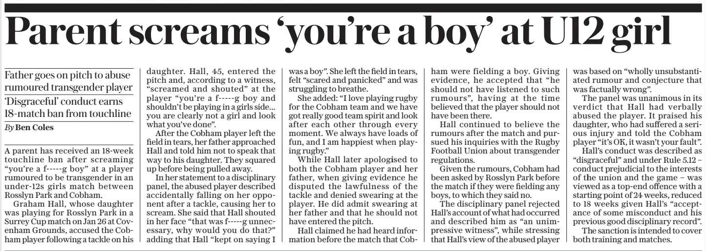 Parent screams ‘you’re a boy’ at U12 girl Father goes on pitch to abuse rumoured transgender player ‘Disgraceful’ conduct earns 18-match ban from touchline The Daily Telegraph - Saturday29 Mar 2025By Ben Coles Chip and charge: Henry Pollock bursts through Sale’s defence to score a stunning solo try for Northampton A parent has received an 18-week touchline ban after screaming “you’re a f-----g boy” at a player rumoured to be transgender in an under-12s girls match between Rosslyn Park and Cobham. Graham Hall, whose daughter was playing for Rosslyn Park in a Surrey Cup match on Jan 26 at Covenham Grounds, accused the Cobham player following a tackle on his daughter. Hall, 45, entered the pitch and, according to a witness, “screamed and shouted” at the player “you’re a f-----g boy and shouldn’t be playing in a girls side... you are clearly not a girl and look what you’ve done”. After the Cobham player left the field in tears, her father approached Hall and told him not to speak that way to his daughter. They squared up before being pulled away. In her statement to a disciplinary panel, the abused player described accidentally falling on her opponent after a tackle, causing her to scream. She said that Hall shouted in her face “that was f-----g unnecessary, why would you do that?” adding that Hall “kept on saying I was a boy”. She left the field in tears, felt “scared and panicked” and was struggling to breathe. She added: “I love playing rugby for the Cobham team and we have got really good team spirit and look after each other through every moment. We always have loads of fun, and I am happiest when playing rugby.” While Hall later apologised to both the Cobham player and her father, when giving evidence he disputed the lawfulness of the tackle and denied swearing at the player. He did admit swearing at her father and that he should not have entered the pitch. Hall claimed he had heard information before the match that Cobham were fielding a boy. Giving evidence, he accepted that “he should not have listened to such rumours”, having at the time believed that the player should not have been there. Hall continued to believe the rumours after the match and pursued his inquiries with the Rugby Football Union about transgender regulations. Given the rumours, Cobham had been asked by Rosslyn Park before the match if they were fielding any boys, to which they said no. The disciplinary panel rejected Hall’s account of what had occurred and described him as “an unimpressive witness”, while stressing that Hall’s view of the abused player was based on “wholly unsubstantiated rumour and conjecture that was factually wrong”. The panel was unanimous in its verdict that Hall had verbally abused the player. It praised his daughter, who had suffered a serious injury and told the Cobham player “it’s OK, it wasn’t your fault”. Hall’s conduct was described as “disgraceful” and under Rule 5.12 – conduct prejudicial to the interests of the union and the game – was viewed as a top-end offence with a starting point of 24 weeks, reduced to 18 weeks given Hall’s “acceptance of some misconduct and his previous good disciplinary record”. The sanction is intended to cover both training and matches. Article Name:Parent screams ‘you’re a boy’ at U12 girl Publication:The Daily Telegraph - Saturday Author:By Ben Coles Start Page:10 End Page:10