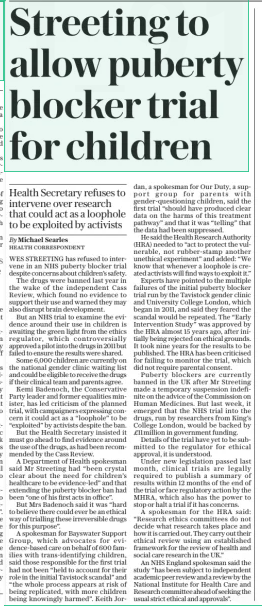Streeting to allow puberty blocker trial for children Health Secretary refuses to intervene over research that could act as a loophole to be exploited by activists The Sunday Telegraph9 Mar 2025By Michael Searles HEALTH CORRESPONDENT WES STREETING has refused to intervene in an NHS puberty blocker trial despite concerns about children’s safety.  The drugs were banned last year in the wake of the independent Cass Review, which found no evidence to support their use and warned they may also disrupt brain development.  But an NHS trial to examine the evidence around their use in children is awaiting the green light from the ethics regulator, which controversially approved a pilot into the drugs in 2011 but failed to ensure the results were shared.  Some 6,000 children are currently on the national gender clinic waiting list and could be eligible to receive the drugs if their clinical team and parents agree.  Kemi Badenoch, the Conservative Party leader and former equalities minister, has led criticism of the planned trial, with campaigners expressing concern it could act as a “loophole” to be “exploited” by activists despite the ban.  But the Health Secretary insisted it must go ahead to find evidence around the use of the drugs, as had been recommended by the Cass Review.  A Department of Health spokesman said Mr Streeting had “been crystal clear about the need for children’s healthcare to be evidence-led” and that extending the puberty blocker ban had been “one of his first acts in office”.  But Mrs Badenoch said it was “hard to believe there could ever be an ethical way of trialling these irreversible drugs for this purpose”.  A spokesman for Bayswater Support Group, which advocates for evidence-based care on behalf of 600 families with trans-identifying children, said those responsible for the first trial had not been “held to account for their role in the initial Tavistock scandal” and “the whole process appears at risk of being replicated, with more children being knowingly harmed”. Keith Jordan, a spokesman for Our Duty, a support group for parents with gender-questioning children, said the first trial “should have produced clear data on the harms of this treatment pathway” and that it was “telling” that the data had been suppressed.  He said the Health Research Authority (HRA) needed to “act to protect the vulnerable, not rubber-stamp another unethical experiment” and added: “We know that whenever a loophole is created activists will find ways to exploit it.”  Experts have pointed to the multiple failures of the initial puberty blocker trial run by the Tavistock gender clinic and University College London, which began in 2011, and said they feared the scandal would be repeated. The “Early Intervention Study” was approved by the HRA almost 15 years ago, after initially being rejected on ethical grounds. It took nine years for the results to be published. The HRA has been criticised for failing to monitor the trial, which did not require parental consent.  Puberty blockers are currently banned in the UK after Mr Streeting made a temporary suspension indefinite on the advice of the Commission on Human Medicines. But last week, it emerged that the NHS trial into the drugs, run by researchers from King’s College London, would be backed by £11million in government funding.  Details of the trial have yet to be submitted to the regulator for ethical approval, it is understood.  Under new legislation passed last month, clinical trials are legally required to publish a summary of results within 12 months of the end of the trial or face regulatory action by the MHRA, which also has the power to stop or halt a trial if it has concerns.  A spokesman for the HRA said: “Research ethics committees do not decide what research takes place and how it is carried out. They carry out their ethical review using an established framework for the review of health and social care research in the UK.”  An NHS England spokesman said the study “has been subject to independent academic peer review and a review by the National Institute for Health Care and Research committee ahead of seeking the usual strict ethical and approvals”.  Article Name:Streeting to allow puberty blocker trial for children Publication:The Sunday Telegraph Author:By Michael Searles HEALTH CORRESPONDENT Start Page:13 End Page:13