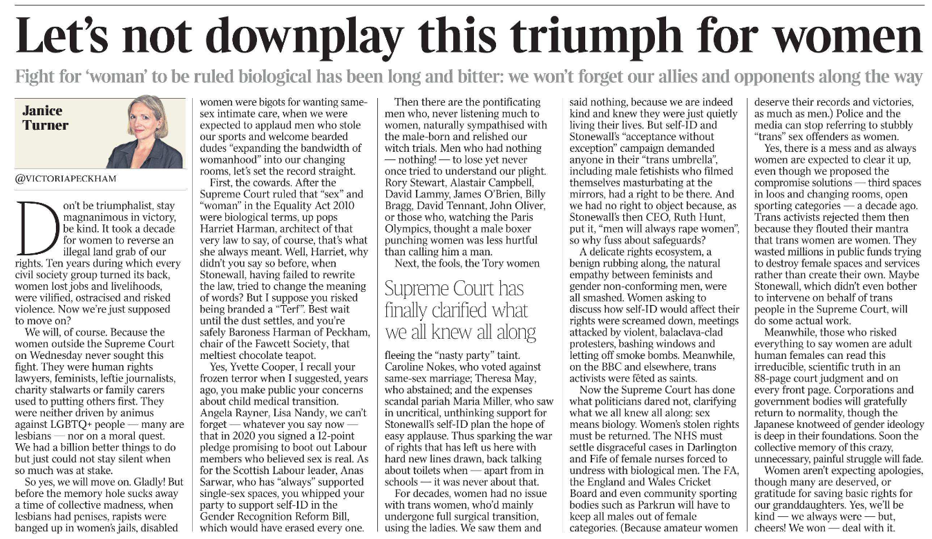 Let’s not downplay this triumph for women Fight for ‘woman’ to be ruled biological has been long and bitter: we won’t forget our allies and opponents along the way Janice Turner @victoriapeckham Janice Turner Don’t be triumphalist, stay magnanimous in victory, be kind. It took a decade for women to reverse an illegal land grab of our rights. Ten years during which every civil society group turned its back, women lost jobs and livelihoods, were vilified, ostracised and risked violence. Now we’re just supposed to move on? We will, of course. Because the women outside the Supreme Court on Wednesday never sought this fight. They were human rights lawyers, feminists, leftie journalists, charity stalwarts or family carers used to putting others first. They were neither driven by animus against LGBTQ+ people — many are lesbians — nor on a moral quest. We had a billion better things to do but just could not stay silent when so much was at stake. So yes, we will move on. Gladly! But before the memory hole sucks away a time of collective madness, when lesbians had penises, rapists were banged up in women’s jails, disabled women were bigots for wanting samesex intimate care, when we were expected to applaud men who stole our sports and welcome bearded dudes “expanding the bandwidth of womanhood” into our changing rooms, let’s set the record straight. First, the cowards. After the Supreme Court ruled that “sex” and “woman” in the Equality Act 2010 were biological terms, up pops Harriet Harman, architect of that very law to say, of course, that’s what she always meant. Well, Harriet, why didn’t you say so before, when Stonewall, having failed to rewrite the law, tried to change the meaning of words? But I suppose you risked being branded a “Terf”. Best wait until the dust settles, and you’re safely Baroness Harman of Peckham, chair of the Fawcett Society, that meltiest chocolate teapot. Yes, Yvette Cooper, I recall your frozen terror when I suggested, years ago, you make public your concerns about child medical transition. Angela Rayner, Lisa Nandy, we can’t forget — whatever you say now — that in 2020 you signed a 12-point pledge promising to boot out Labour members who believed sex is real. As for the Scottish Labour leader, Anas Sarwar, who has “always” supported single-sex spaces, you whipped your party to support self-ID in the Gender Recognition Reform Bill, which would have erased every one. Then there are the pontificating men who, never listening much to women, naturally sympathised with the male-born and relished our witch trials. Men who had nothing — nothing! — to lose yet never once tried to understand our plight. Rory Stewart, Alastair Campbell, David Lammy, James O’Brien, Billy Bragg, David Tennant, John Oliver, or those who, watching the Paris Olympics, thought a male boxer punching women was less hurtful than calling him a man. Next, the fools, the Tory women fleeing the “nasty party” taint. Caroline Nokes, who voted against same-sex marriage; Theresa May, who abstained; and the expenses scandal pariah Maria Miller, who saw in uncritical, unthinking support for Stonewall’s self-ID plan the hope of easy applause. Thus sparking the war of rights that has left us here with hard new lines drawn, back talking about toilets when — apart from in schools — it was never about that. Supreme Court has finally clarified what we all knew all along For decades, women had no issue with trans women, who’d mainly undergone full surgical transition, using the ladies. We saw them and said nothing, because we are indeed kind and knew they were just quietly living their lives. But self-ID and Stonewall’s “acceptance without exception” campaign demanded anyone in their “trans umbrella”, including male fetishists who filmed themselves masturbating at the mirrors, had a right to be there. And we had no right to object because, as Stonewall’s then CEO, Ruth Hunt, put it, “men will always rape women”, so why fuss about safeguards? A delicate rights ecosystem, a benign rubbing along, the natural empathy between feminists and gender non-conforming men, were all smashed. Women asking to discuss how self-ID would affect their rights were screamed down, meetings attacked by violent, balaclava-clad protesters, bashing windows and letting off smoke bombs. Meanwhile, on the BBC and elsewhere, trans activists were fêted as saints. Now the Supreme Court has done what politicians dared not, clarifying what we all knew all along: sex means biology. Women’s stolen rights must be returned. The NHS must settle disgraceful cases in Darlington and Fife of female nurses forced to undress with biological men. The FA, the England and Wales Cricket Board and even community sporting bodies such as Parkrun will have to keep all males out of female categories. (Because amateur women deserve their records and victories, as much as men.) Police and the media can stop referring to stubbly “trans” sex offenders as women. Yes, there is a mess and as always women are expected to clear it up, even though we proposed the compromise solutions — third spaces in loos and changing rooms, open sporting categories — a decade ago. Trans activists rejected them then because they flouted their mantra that trans women are women. They wasted millions in public funds trying to destroy female spaces and services rather than create their own. Maybe Stonewall, which didn’t even bother to intervene on behalf of trans people in the Supreme Court, will do some actual work. Meanwhile, those who risked everything to say women are adult human females can read this irreducible, scientific truth in an 88-page court judgment and on every front page. Corporations and government bodies will gratefully return to normality, though the Japanese knotweed of gender ideology is deep in their foundations. Soon the collective memory of this crazy, unnecessary, painful struggle will fade. Women aren’t expecting apologies, though many are deserved, or gratitude for saving basic rights for our granddaughters. Yes, we’ll be kind — we always were — but, cheers! We won — deal with it.
