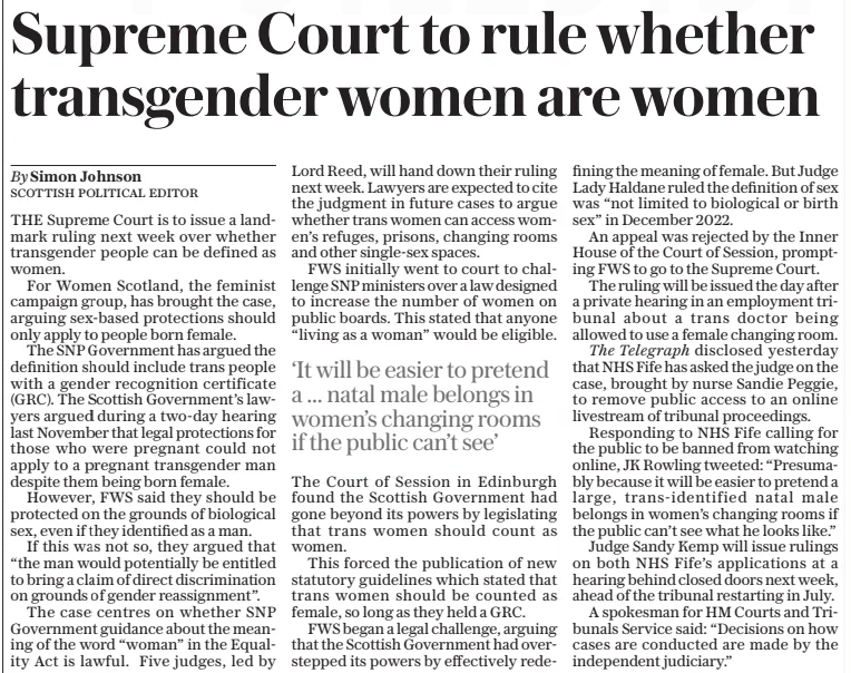Supreme Court to rule whether transgender women are women The Daily Telegraph11 Apr 2025By Simon Johnson Scottish Political Editor THE Supreme Court is to issue a landmark ruling next week over whether transgender people can be defined as women. For Women Scotland, the feminist campaign group, has brought the case, arguing sex-based protections should only apply to people born female. The SNP Government has argued the definition should include trans people with a gender recognition certificate (GRC). The Scottish Government’s lawyers argued during a two-day hearing last November that legal protections for those who were pregnant could not apply to a pregnant transgender man despite them being born female. However, FWS said they should be protected on the grounds of biological sex, even if they identified as a man. If this was not so, they argued that “the man would potentially be entitled to bring a claim of direct discrimination on grounds of gender reassignment”. The case centres on whether SNP Government guidance about the meaning of the word “woman” in the Equality Act is lawful. Five judges, led by Lord Reed, will hand down their ruling next week. Lawyers are expected to cite the judgment in future cases to argue whether trans women can access women’s refuges, prisons, changing rooms and other single-sex spaces. FWS initially went to court to challenge SNP ministers over a law designed to increase the number of women on public boards. This stated that anyone “living as a woman” would be eligible. ‘It will be easier to pretend a ... natal male belongs in women’s changing rooms if the public can’t see’ The Court of Session in Edinburgh found the Scottish Government had gone beyond its powers by legislating that trans women should count as women. This forced the publication of new statutory guidelines which stated that trans women should be counted as female, so long as they held a GRC. FWS began a legal challenge, arguing that the Scottish Government had overstepped its powers by effectively redefining the meaning of female. But Judge Lady Haldane ruled the definition of sex was “not limited to biological or birth sex” in December 2022. An appeal was rejected by the Inner House of the Court of Session, prompting FWS to go to the Supreme Court. The ruling will be issued the day after a private hearing in an employment tribunal about a trans doctor being allowed to use a female changing room. The Telegraph disclosed yesterday that NHS Fife has asked the judge on the case, brought by nurse Sandie Peggie, to remove public access to an online livestream of tribunal proceedings. Responding to NHS Fife calling for the public to be banned from watching online, JK Rowling tweeted: “Presumably because it will be easier to pretend a large, trans-identified natal male belongs in women’s changing rooms if the public can’t see what he looks like.” Judge Sandy Kemp will issue rulings on both NHS Fife’s applications at a hearing behind closed doors next week, ahead of the tribunal restarting in July. A spokesman for HM Courts and Tribunals Service said: “Decisions on how cases are conducted are made by the independent judiciary.” Article Name:Supreme Court to rule whether transgender women are women Publication:The Daily Telegraph Author:By Simon Johnson Scottish Political Editor Start Page:10 End Page:10