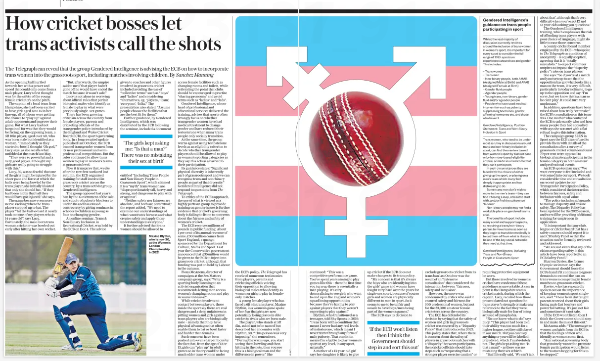 How cricket bosses let trans activists call the shots The Telegraph can reveal that the group Gendered Intelligence is advising the ECB on how to incorporate trans women into the grassroots sport, including matches involving children. By Sanchez Manning The Daily Telegraph19 Feb 2025The Telegraph Maxine Blythin, who is now 30, at the Women’s London Championship in 2021 As the opening ball hurtled towards her with a power and speed that could only come from a male player, Lucy’s first thought was for the safety of the young female cricketers on the pitch. The captain of a local team from Hampshire, she had been excited to have girls aged 12 to 15 in her line-up, all of whom were getting the chance to “play up” against adult opponents and improve their game. But what Lucy had not bargained for was that they would be facing, on the opposing team, a 5ft 10in player, aged over 40, who was born male but identified as a woman. “Immediately as they started to bowl I thought ‘Oh god,’” Lucy says, as she recalls what unfolded at the match last May. “They were so powerful and a very good player. I thought my girls are really going to struggle with this.” Lucy, 39, was so fearful that one of the girls might be injured by the sheer pace and force at which the balls were being bowled by the trans player, she initially insisted that only she should bat. “If they had been hit by that ball they would have got injured,” she says. The game became even more nerve-racking when the trans player stepped up to bat. The player “hit the ball so hard it nearly took out one of my players who is 14 years old”, says Lucy. Fortunately, the male-born trans woman cricketer was bowled out early after hitting her own wicket. “But, afterwards, the umpire said to me if that player hadn’t gone off he would have ended the match because it wasn’t safe.” Lucy is not alone in worrying about official rules that permit biological males who identify as female to play in what were previously single-sex games. There has been growing criticism across the country from female players, parents and cricketing officials of the transgender policy introduced by the England and Wales Cricket Board (ECB), the sport’s governing body. In a long-awaited update published last October, the ECB banned transgender women from its new professional and semiprofessional competitions. But the rules continued to allow trans women to play in women’s teams at grassroots level. Now it transpires that, weeks after the row first surfaced last autumn, the ECB organised training for staff involved in grassroots cricket across the country, by a trans activist group, Gendered Intelligence. The group opposed last year’s ban by the Government of the sale and supply of puberty blockers to under-18s and has caused controversy by giving seminars in schools to children as young as four on changing gender. An online seminar, Trans & Non-Binary Inclusion in Recreational Cricket, was held by the ECB on Dec 4. The advice given to coaches and other figures involved in grassroots cricket included avoiding the use of “collective terms” such as “boys” and “ladies” and considering “alternatives, eg, ‘players’, ‘team’, ‘everyone’, ‘folks’.” The presentation also stated: “Assume people choose the facilities that are the best fit for them.” Further guidance, by Gendered Intelligence, which was distributed by the ECB following the seminar, included a document entitled “Including Trans People and Non-Binary People in Grassroots Sport”, which claimed it is a “myth” trans women are “disproportionately tall, heavy and strong, and dangerous to play with or against”. “Neither safety nor fairness are absolute, and both are contextual,” the report added. “We need to examine our understandings of what constitutes fairness and what creates safety and apply those understandings to everyone.” It further advised that trans women should be allowed to access female facilities such as changing rooms and toilets, while reiterating the point that clubs should be encouraged to practise “sharing pronouns” and avoid terms such as “ladies” and “lads”. Gendered Intelligence, whose head of professional and educational services delivered the training, advises that sports often wrongly focus on whether transgender women have had medical treatment to change gender and have reduced their testosterone when many trans people only socially transition. At the same time, the group warns against using testosterone levels as an eligibility criterion to decide whether transgender players should be allowed to play in women’s sporting categories as they say this acts as a barrier to their participation. Its guidance states: “Significant physical diversity is inherently part of grassroots sport and we can recognise trans and non-binary people as part of that diversity.” Gendered Intelligence did not respond to questions from The Telegraph. To critics of the ECB’s approach, the use of what is viewed as a highly partisan group to provide training on gender issues is further evidence that cricket’s governing body is failing to listen to concerns about the fairness and safety of women’s cricket. The ECB receives millions of pounds in public funding. About 1 per cent of its annual revenue of some £300million comes from Sport England, a quango sponsored by the Department for Culture, Media and Sport. Last year the Conservative government announced that £35million would be given to the ECB to inject into grassroots cricket, although that funding was put on hold by Labour in the autumn. Fiona McAnena, director of campaigns at the Sex Matters campaign group, says: “Why is a sporting body listening to an activist organisation that recommends letting men access women’s changing rooms and play in women’s teams?”. While cricket involves no contact between players, those inside the sport say there are real dangers and a deep unfairness in pitting women and girls against trans players who are biologically male – namely that they have physical advantages that often enable them to bat or bowl faster and harder than females. Such concerns have been pushed into even sharper focus by the fact that, from the age of 12 or 13, girls can “play up” in adult games so in theory could be facing much older trans women under the ECB’s policy. has received numerous testimonies from players, parents and cricketing officials voicing their opposition to allowing biological males who identify as women or girls to play in femaleonly matches. A young female player who has faced a 6ft 4in trans player, Maxine Blythin, in a women’s game spoke of her fear that girls are now potentially losing places in elite cricket to rivals who are born male. The player, who stands at 5ft 5in, asked not to be named but described her encounter with Blythin, 30. “This person was very imposing,” she remembers. “During the warm-ups, you start seeing them bowling and then hitting in the nets, then you see this is a biological man and the difference in power.” She continued: “This was a competitive performance game. You’ve spent years aiming to play games like this – then the first time you turn up there is essentially a man playing. It’s very demoralising to see girls who want to end up in the England women’s squad losing opportunities because they’re having to play against players that they weren’t expecting to play against.” Blythin, who transitioned as a teenager, told Sky Sports in 2019: “I was born with a condition that meant I never had any real levels of testosterone, which meant I never went through any form of male puberty. That condition means I’m eligible to play women’s sport at any level, in any sport, naturally.” A mother of a 13-year-old girl says her daughter is likely to give up cricket if the ECB does not make changes to its trans policy. “My concern is that it’s always the boys who are identifying into the girls’ game and women have fought very hard over the years for single-sex sport, because of course girls and women are physically different to men in sport. So it seems to me to be unfair and unsafe to have boys/men being part of the women’s games.” The ECB says its decision to ‘If the ECB won’t listen then I think the Government should step in and sort this out’ exclude grassroots cricket from its trans ban last October was the result of an “extensive consultation” that considered the interaction between “fairness, safety and inclusion”. However, the move was condemned by critics who said it ensured safety and fairness for 300 professional women, but not for the 33,000 amateur female cricketers across the country. The ECB has defended its decision by saying that the safety of women and girls in grassroots cricket was covered by a “Disparity Policy” that it introduced in 2023. This policy states that, where there is concern about the safety of players in grassroots matches with a “disparity” between participants, then cricket officials should take steps such as “requesting that a stronger player exercise caution” or Whilst the vast majority of discussion currently revolves around the inclusion of trans women in women’s sport, it is important for every sport to consider the full range of TNB-spectrum experiences around sex and gender. This includes: – Trans women – Trans men – Non-binary people, both AMAB (Assigned Male at Birth) and AFAB (Assigned Female at Birth) – Gender fluid people – Agender people – Young trans, non-binary, gender fluid and/or agender people – People who have used medical intervention such as puberty suppressing hormones, gender affirming hormones etc, and those who haven’t Trans women, who tend to be under most scrutiny in discussions around trans and non-binary inclusion in sport, can find themselves barred from women’s sport by blanket bans or by hormone-based eligibility criteria, or made so unwelcome that they can’t participate. In such circumstances they are faced with the choice of either giving up the sport, or playing on a men’s team which many find deeply inappropriate and too distressing to do. Some trans men don’t wish to move to the men’s team – they can find it too big a leap, at least to start with, and/or find the culture too “laddish”. Non-binary people may not find a workable place on gendered teams at all. The benefits of sport include many social and support aspects, so requiring a trans/non-binary person to move teams as soon as they begin to transition medically is to cut them off from what is likely to be one of the key social networks they need at that time. requiring protective equipment be worn. But those involved in women’s cricket have condemned these guidelines as unworkable. A case in point is the Hampshire team’s cricket match, during which the captain, Lucy, recalled how those present dared not question the trans player’s strength or make any reference to the fact they were biologically male for fear of being accused of transphobia. “No one knew what to do,” says Lucy. “This player had been told their ability was too much for a higher league, yet they still played in our match. But you can’t say anything or you will be labelled prejudiced, which I’m absolutely not. The girls kept asking me: ‘Is that a man?’ – as there was no mistaking their sex at birth. “But I literally said, ‘We can’t talk about that’, although that’s very difficult when you’ve got 12 and 13-year-olds asking you questions.” The Gendered Intelligence training, which emphasises the risk of offending trans players with poor choice of language, might do little to ease those concerns. A county cricket board member employed by the ECB – who spoke to on condition of anonymity – is equally sceptical, agreeing that it is “totally unrealistic” to expect volunteer umpires to impose the “disparity policy” rules on trans players. She says: “So if you’re at a match and you turn up to see that the opposition has got what looks like a man on the team, it is very difficult, particularly in today’s climate, to go up to the opposition and say: ‘I’m sorry, but we know that’s a man so he can’t play’. It could turn very unpleasant.” In addition, questions have been raised about how truly “extensive” the ECB’s consultation on this issue was. One mother who contacted the ECB to ask exactly who and how many people they had consulted with says she was met with a flat refusal to give this information. The campaign group SEEN in Sport says the ECB also refused to provide them with details of the consultation after a survey of grassroots cricket volunteers found 79 per cent were opposed to biological males participating in the female category in both amateur and professional events. An ECB spokesman says: “We want everyone to feel included and welcomed into our sport. We took considerable time and consultation on recent updates to our Transgender Participation Policy, which considered the interaction between fairness, safety and inclusion with equal value. “The policy includes safeguards to manage disparity and ensure safety. The Disparity Policy has been updated for the 2025 season, and we will be providing additional training for umpires on its application. “It is important that any club, league or cricket board that has a safety concern should report it to an ECB Safety Panel so that the situation can be formally reviewed and addressed. “We are not aware that any of the claims regarding safety in this article have been reported to an ECB Safety Panel.” Sharron Davies, the former Olympic swimmer, says the Government should force the ECB’s hand if it continues to ignore demands to extend the ban on trans women competing in female matches to grassroots cricket. Davies, who has repeatedly spoken out on the importance of keeping women’s sport singlesex, said: “I hear from distraught parents worried about their girls facing male fast bowlers and powerful batting. It’s just not fair and sometimes it’s not safe. If the ECB won’t listen then I think the Government should step in and make them sort this out.” McAnena adds: “The message to women and girls from the ECB is that the feelings of men who identify as women come first. “Any national governing body that genuinely wanted to promote female participation would listen to the women begging for this to be stopped.” Article Name:How cricket bosses let trans activists call the shots Publication:The Daily Telegraph Author:The Telegraph Start Page:4 End Page:4