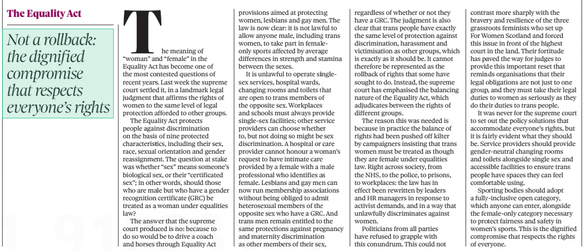 Not a rollback: the dignified compromise that respects everyone’s rights The Observer20 Apr 2025 The meaning of “woman” and “female” in the Equality Act has become one of the most contested questions of recent years. Last week the supreme court settled it, in a landmark legal judgment that affirms the rights of women to the same level of legal protection afforded to other groups. The Equality Act protects people against discrimination on the basis of nine protected characteristics, including their sex, race, sexual orientation and gender reassignment. The question at stake was whether “sex” means someone’s biological sex, or their “certificated sex”; in other words, should those who are male but who have a gender recognition certificate (GRC) be treated as a woman under equalities law? The answer that the supreme court produced is no: because to do so would be to drive a coach and horses through Equality Act provisions aimed at protecting women, lesbians and gay men. The law is now clear: it is not lawful to allow anyone male, including trans women, to take part in femaleonly sports affected by average differences in strength and stamina between the sexes. It is unlawful to operate singlesex services, hospital wards, changing rooms and toilets that are open to trans members of the opposite sex. Workplaces and schools must always provide single-sex facilities; other service providers can choose whether to, but not doing so might be sex discrimination. A hospital or care provider cannot honour a woman’s request to have intimate care provided by a female with a male professional who identifies as female. Lesbians and gay men can now run membership associations without being obliged to admit heterosexual members of the opposite sex who have a GRC. And trans men remain entitled to the same protections against pregnancy and maternity discrimination as other members of their sex, regardless of whether or not they have a GRC. The judgment is also clear that trans people have exactly the same level of protection against discrimination, harassment and victimisation as other groups, which is exactly as it should be. It cannot therefore be represented as the rollback of rights that some have sought to do. Instead, the supreme court has emphasised the balancing nature of the Equality Act, which adjudicates between the rights of different groups. The reason this was needed is because in practice the balance of rights had been pushed off kilter by campaigners insisting that trans women must be treated as though they are female under equalities law. Right across society, from the NHS, to the police, to prisons, to workplaces: the law has in effect been rewritten by leaders and HR managers in response to activist demands, and in a way that unlawfully discriminates against women. Politicians from all parties have refused to grapple with this conundrum. This could not contrast more sharply with the bravery and resilience of the three grassroots feminists who set up For Women Scotland and forced this issue in front of the highest court in the land. Their fortitude has paved the way for judges to provide this important reset that reminds organisations that their legal obligations are not just to one group, and they must take their legal duties to women as seriously as they do their duties to trans people. It was never for the supreme court to set out the policy solutions that accommodate everyone’s rights, but it is fairly evident what they should be. Service providers should provide gender-neutral changing rooms and toilets alongside single sex and accessible facilities to ensure trans people have spaces they can feel comfortable using. Sporting bodies should adopt a fully-inclusive open category, which anyone can enter, alongside the female-only category necessary to protect fairness and safety in women’s sports. This is the dignified compromise that respects the rights of everyone. Article Name:Not a rollback: the dignified compromise that respects everyone’s rights Publication:The Observer Start Page:42 End Page:42