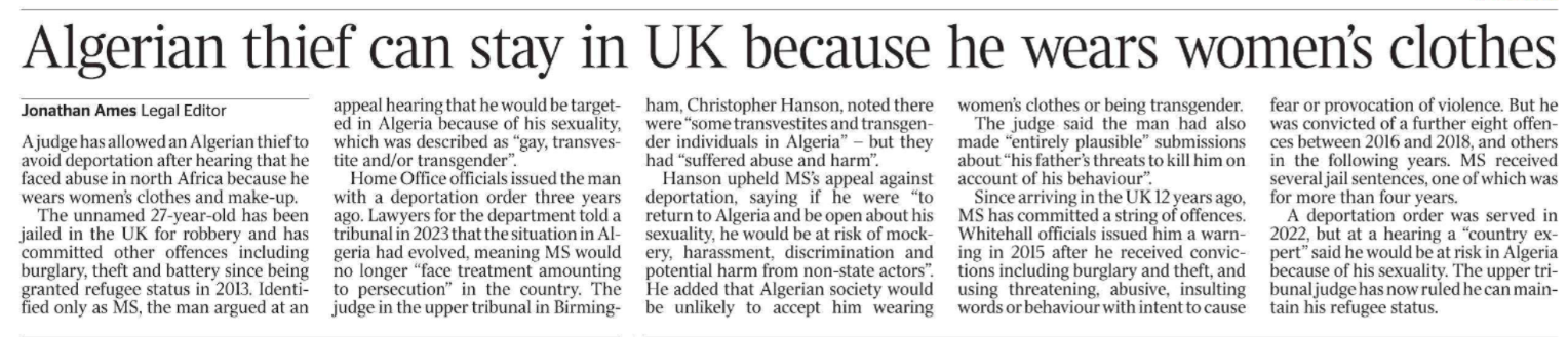 Algerian thief can stay in UK because he wears women’s clothes Jonathan Ames - Legal Editor A judge has allowed an Algerian thief to avoid deportation after hearing that he faced abuse in north Africa because he wears women’s clothes and make-up.  The unnamed 27-year-old has been jailed in the UK for robbery and has committed other offences including burglary, theft and battery since being granted refugee status in 2013. Identified only as MS, the man argued at an appeal hearing that he would be targeted in Algeria because of his sexuality, which was described as “gay, transvestite and/or transgender”.  Home Office officials issued the man with a deportation order three years ago. Lawyers for the department told a tribunal in 2023 that the situation in Algeria had evolved, meaning MS would no longer “face treatment amounting to persecution” in the country. The judge in the upper tribunal in Birmingham, Christopher Hanson, noted there were “some transvestites and transgender individuals in Algeria” – but they had “suffered abuse and harm”.  Hanson upheld MS’s appeal against deportation, saying if he were “to return to Algeria and be open about his sexuality, he would be at risk of mockery, harassment, discrimination and potential harm from non-state actors”.  He added that Algerian society would be unlikely to accept him wearing women’s clothes or being transgender.  The judge said the man had also made “entirely plausible” submissions about “his father’s threats to kill him on account of his behaviour”.  Since arriving in the UK 12 years ago, MS has committed a string of offences.  Whitehall officials issued him a warning in 2015 after he received convictions including burglary and theft, and using threatening, abusive, insulting words or behaviour with intent to cause fear or provocation of violence. But he was convicted of a further eight offences between 2016 and 2018, and others in the following years. MS received several jail sentences, one of which was for more than four years.  A deportation order was served in 2022, but at a hearing a “country expert” said he would be at risk in Algeria because of his sexuality. The upper tribunal judge has now ruled he can maintain his refugee status.