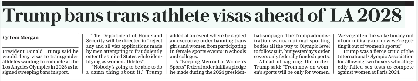 Trump bans trans athlete visas ahead of LA 2028 The Daily Telegraph6 Feb 2025By Tom Morgan President Donald Trump said he would deny visas to transgender athletes wanting to compete at the Los Angeles Olympics in 2028 as he signed sweeping bans in sport. The Department of Homeland Security will be directed to “reject any and all visa applications made by men attempting to fraudulently enter the United States while identifying as women athletes”. “Nobody’s going to be able to do a damn thing about it,” Trump added at an event where he signed an executive order banning trans girls and women from participating in female sports events in schools and colleges. A “Keeping Men out of Women’s Sports” federal order fulfils a pledge he made during the 2024 presidential campaign. The Trump administration wants national sporting bodies all the way to Olympic level to follow suit, but yesterday’s order covers only federally funded sports. Ahead of signing the order, Trump said: “From now on women’s sports will be only for women. We’ve gotten the woke lunacy out of our military and now we’re getting it out of women’s sports.” Trump was a fierce critic of the International Olympic Association for allowing two boxers who allegedly failed sex tests to compete against women at Paris 2024. Article Name:Trump bans trans athlete visas ahead of LA 2028 Publication:The Daily Telegraph Author:By Tom Morgan Start Page:9 End Page:9