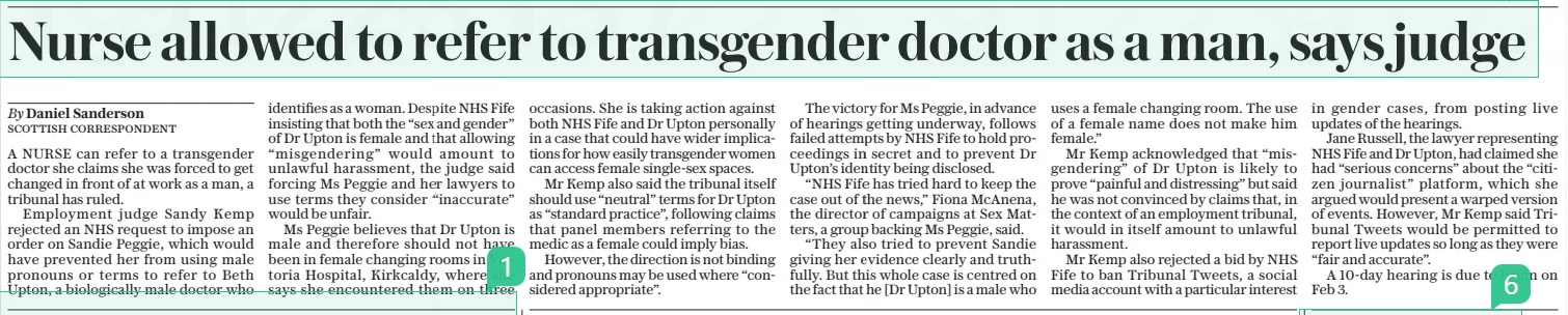 Nurse allowed to refer to transgender doctor as a man, says judge The Daily Telegraph27 Jan 2025By Daniel Sanderson scottish correspondent A NURSE can refer to a transgender doctor she claims she was forced to get changed in front of at work as a man, a tribunal has ruled.  Employment judge Sandy Kemp rejected an NHS request to impose an order on Sandie Peggie, which would have prevented her from using male pronouns or terms to refer to Beth Upton, a biologically male doctor who identifies as a woman. Despite NHS Fife insisting that both the “sex and gender” of Dr Upton is female and that allowing “misgendering” would amount to unlawful harassment, the judge said forcing Ms Peggie and her lawyers to use terms they consider “inaccurate” would be unfair.  Ms Peggie believes that Dr Upton is male and therefore should not have been in female changing rooms in Victoria Hospital, Kirkcaldy, where she says she encountered them on three occasions. She is taking action against both NHS Fife and Dr Upton personally in a case that could have wider implications for how easily transgender women can access female single-sex spaces.  Mr Kemp also said the tribunal itself should use “neutral” terms for Dr Upton as “standard practice”, following claims that panel members referring to the medic as a female could imply bias.  However, the direction is not binding and pronouns may be used where “considered appropriate”.  The victory for Ms Peggie, in advance of hearings getting underway, follows failed attempts by NHS Fife to hold proceedings in secret and to prevent Dr Upton’s identity being disclosed.  “NHS Fife has tried hard to keep the case out of the news,” Fiona Mcanena, the director of campaigns at Sex Matters, a group backing Ms Peggie, said.  “They also tried to prevent Sandie giving her evidence clearly and truthfully. But this whole case is centred on the fact that he [Dr Upton] is a male who uses a female changing room. The use of a female name does not make him female.”  Mr Kemp acknowledged that “misgendering” of Dr Upton is likely to prove “painful and distressing” but said he was not convinced by claims that, in the context of an employment tribunal, it would in itself amount to unlawful harassment.  Mr Kemp also rejected a bid by NHS Fife to ban Tribunal Tweets, a social media account with a particular interest in gender cases, from posting live updates of the hearings.  Jane Russell, the lawyer representing NHS Fife and Dr Upton, had claimed she had “serious concerns” about the “citizen journalist” platform, which she argued would present a warped version of events. However, Mr Kemp said Tribunal Tweets would be permitted to report live updates so long as they were “fair and accurate”.  A 10-day hearing is due to begin on Feb 3.  Article Name:Nurse allowed to refer to transgender doctor as a man, says judge Publication:The Daily Telegraph Author:By Daniel Sanderson scottish correspondent Start Page:6 End Page:6