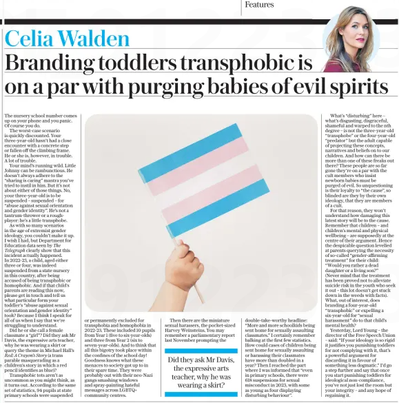 Branding toddlers transphobic is on a par with purging babies of evil spirits The Daily Telegraph1 Apr 2025Celia Walden The nursery school number comes up on your phone and you panic. Of course you do. The worst-case scenario is quickly discounted. Your three-year-old hasn’t had a close encounter with a concrete step or fallen off the climbing frame. He or she is, however, in trouble. A lot of trouble. Your mind’s running wild. Little Johnny can be rambunctious. He doesn’t always adhere to the “sharing is caring” mantra you’ve tried to instil in him. But it’s not about either of those things. No, your three-year-old is to be suspended – suspended – for “abuse against sexual orientation and gender identity”. He’s not a tantrum-thrower or a rough-player: he’s a little transphobe. As with so many scenarios in the age of extremist gender ideology, you couldn’t make it up. I wish I had, but Department for Education data seen by The Telegraph clearly show that this incident actually happened. In 2022-23, a child, aged either three or four, was indeed suspended from a state nursery in this country, after being accused of being transphobic or homophobic. And if that child’s parents are reading this now, please get in touch and tell us what particular form your toddler’s “abuse against sexual orientation and gender identity” took? Because I think I speak for all of us when I say that we’re struggling to understand. Did he or she call a female classmate a “girl”? Did they ask Mr Davis, the expressive arts teacher, why he was wearing a skirt or query the theme in Michael Hall’s Red: A Crayon’s Story (a trans parable masquerading as a children’s story in which a red pencil identifies as blue)? Transphobic tots aren’t as uncommon as you might think, as it turns out. According to the same set of statistics, 94 pupils at state primary schools were suspended or permanently excluded for transphobia and homophobia in 2022-23. These included 10 pupils from Year 1 (five to six-year-olds) and three from Year 2 (six to seven-year-olds). And to think that all this bigotry took place within the confines of the school day! Goodness knows what these menaces to society got up to in their spare time. They were probably out with their neo-Nazi gangs smashing windows and spray-painting hateful messages across LGBTQ+ community centres. Then there are the miniature sexual harassers, the pocket-sized Harvey Weinsteins. You may remember a parliamentary report last November prompting the Did they ask Mr Davis, the expressive arts teacher, why he was wearing a skirt? double-take-worthy headline: “More and more schoolkids being sent home for sexually assaulting classmates.” I certainly remember balking at the first few statistics. How could cases of children being sent home for sexually assaulting or harassing their classmates have more than doubled in a year? Then I reached the part where I was informed that “even in primary schools, there were 618 suspensions for sexual misconduct in 2023, with some as young as four displaying disturbing behaviour”. What’s “disturbing” here – what’s disgusting, disgraceful, shameful and warped to the nth degree – is not the three-year-old “transphobe” or the four-year-old “predator” but the adult capable of projecting these concepts, narratives and beliefs on to our children. And how can there be more than one of these freaks out there? These people are so far gone they’re on a par with the cult members who insist newborn babies must be purged of evil. So unquestioning is their loyalty to “the cause”, so blinded are they by their own ideology, that they are members of a cult. For that reason, they won’t understand how damaging this latest story will be to the cause. Remember that children – and children’s mental and physical wellbeing – are supposedly at the centre of their argument. Hence the despicable question levelled at parents querying the necessity of so-called “gender-affirming treatment” for their child: “Would you rather a dead daughter or a living son?” (Never mind that the treatment has been proved not to alleviate suicide risk in the youth who seek it out – this lot doesn’t get stuck down in the weeds with facts). What, out of interest, does branding a four-year-old “transphobic” or expelling a six-year-old for “sexual harassment” do to that child’s mental health? Yesterday, Lord Young – the director of the Free Speech Union – said: “If your ideology is so rigid it justifies you punishing toddlers for not complying with it, that’s a powerful argument for discarding it in favour of something less dogmatic.” I’d go a step further and say that once you start punishing toddlers for ideological non-compliance, you’ve not just lost the room but your integrity – and any hope of regaining it. Article Name:Branding toddlers transphobic is on a par with purging babies of evil spirits Publication:The Daily Telegraph Author:Celia Walden Start Page:7 End Page:7