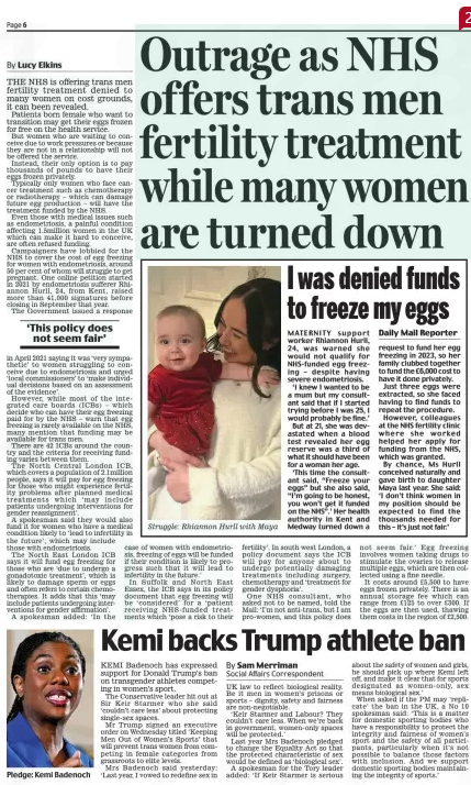 Outrage as NHS offers trans men fertility treatment while many women are turned down Daily Mail8 Feb 2025By Lucy Elkins THE NHS is offering trans men fertility treatment denied to many women on cost grounds, it can been revealed. Patients born female who want to transition may get their eggs frozen for free on the health service. But women who are waiting to conceive due to work pressures or because they are not in a relationship will not be offered the service. Instead, their only option is to pay thousands of pounds to have their eggs frozen privately. Typically only women who face cancer treatment such as chemotherapy or radiotherapy – which can damage future egg production – will have the treatment funded by the NHS. Even those with medical issues such as endometriosis, a painful condition affecting 1.5million women in the UK which can make it hard to conceive, are often refused funding. Campaigners have lobbied for the NHS to cover the cost of egg freezing for women with endometriosis, around 50 per cent of whom will struggle to get pregnant. One online petition started in 2021 by endometriosis sufferer Rhiannon Hurll, 24, from Kent, raised more than 41,000 signatures before closing in September that year. The Government issued a response ‘This policy does not seem fair’ in April 2021 saying it was ‘very sympathetic’ to women struggling to conceive due to endometriosis and urged ‘local commissioners’ to ‘make individual decisions based on an assessment of the evidence’. However, while most of the integrated care boards (ICBs) – which decide who can have their egg freezing paid for by the NHS – warn that egg freezing is rarely available on the NHS, many mention that funding may be available for trans men. There are 42 ICBs around the country and the criteria for receiving funding varies between them. The North Central London ICB, which covers a population of 2.1million people, says it will pay for egg freezing for those who might experience fertility problems after planned medical treatments which ‘may include patients undergoing interventions for gender reassignment’. A spokesman said they would also fund it for women who have a medical condition likely to ‘lead to infertility in the future’, which may include those with endometriosis. The North East London ICB says it will fund egg freezing for those who are ‘due to undergo a gonadotoxic treatment’, which is likely to damage sperm or eggs and often refers to certain chemotherapies. It adds that this ‘may include patients undergoing interventions for gender affirmation’. A spokesman added: ‘In the case of women with endometriosis, freezing of eggs will be funded if their condition is likely to progress such that it will lead to infertility in the future.’ In Suffolk and North East Essex, the ICB says in its policy document that egg freezing will be ‘considered’ for a ‘patient receiving NHS-funded treatments which ‘pose a risk to their fertility’. In south west London, a policy document says the ICB will pay for anyone about to undergo potentially damaging treatments including surgery, chemotherapy and ‘treatment for gender dysphoria’. One NHS consultant, who asked not to be named, told the Mail: ‘I’m not anti-trans, but I am pro-women, and this policy does not seem fair.’ Egg freezing involves women taking drugs to stimulate the ovaries to release multiple eggs, which are then collected using a fine needle. It costs around £5,500 to have eggs frozen privately. There is an annual storage fee which can range from £125 to over £300. If the eggs are then used, thawing them costs in the region of £2,500. Article Name:Outrage as NHS offers trans men fertility treatment while many women are turned down Publication:Daily Mail Author:By Lucy Elkins Start Page:6 End Page:6 Kemi backs Trump athlete ban Daily Mail8 Feb 2025By Sam Merriman Social Affairs Correspondent KEMI Badenoch has expressed support for Donald Trump’s ban on transgender athletes competing in women’s sport. The Conservative leader hit out at Sir Keir Starmer who she said ‘couldn’t care less’ about protecting single-sex spaces. Mr Trump signed an executive order on Wednesday titled ‘Keeping Men Out of Women’s Sports’ that will prevent trans women from competing in female categories from grassroots to elite levels. Mrs Badenoch said yesterday: ‘Last year, I vowed to redefine sex in UK law to reflect biological reality. Be it men in women’s prisons or sports – dignity, safety and fairness are non-negotiable. ‘Keir Starmer and Labour? They couldn’t care less. When we’re back in government, women-only spaces will be protected.’ Last year Mrs Badenoch pledged to change the Equality Act so that the protected characteristic of sex would be defined as ‘biological sex’. A spokesman for the Tory leader added: ‘If Keir Starmer is serious about the safety of women and girls, he should pick up where Kemi left off, and make it clear that for sports designated as women-only, sex means biological sex.’ When asked if the PM may ‘replicate’ the ban in the UK, a No 10 spokesman said: ‘This is a matter for domestic sporting bodies who have a responsibility to protect the integrity and fairness of women’s sport and the safety of all participants, particularly when it’s not possible to balance those factors with inclusion. And we support domestic sporting bodies maintaining the integrity of sports.’ Article Name:Kemi backs Trump athlete ban Publication:Daily Mail Author:By Sam Merriman Social Affairs Correspondent Start Page:6 End Page:6