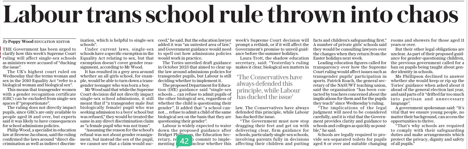 Labour trans school rule thrown into chaos The Daily Telegraph18 Apr 2025By Poppy Wood EDUCATION EDITOR THE Government has been urged to clarify how this week’s Supreme Court ruling will affect single-sex schools as ministers were accused of “ducking the issue”. The UK’S highest court ruled on Wednesday that the terms woman and sex in the 2010 Equality Act “refer to a biological woman and biological sex”. This means that transgender women with a gender recognition certificate (GRC) can be excluded from single-sex spaces if “proportionate”. The ruling does not directly impact pupils, since GRCS are only available to people aged 18 and over, but experts said it was likely to have consequences for school admissions policies. Philip Wood, a specialist in education law at Browne Jacobson, said the ruling confirmed the laws around “direct discrimination as well as indirect discrimination, which is helpful to single-sex schools”. Under current laws, single-sex schools have a specific exemption in the Equality Act relating to sex, but that exemption doesn’t cover gender reassignment, according to Mr Wood. It has resulted in a grey area around whether an all-girls school, for example, would be able to turn down a transgender teenager who was born a boy. Mr Wood said that while the Supreme Court decision did not directly impact single-sex school admissions, it still meant that if “a transgender male (but biologically female) pupil who was seeking admission to a boys’ school but was refused,” they would be treated the same in any direct discrimination claim as “a female pupil who was not trans”. “Assuming the reason for the school’s refusal was not about gender reassignment, but instead the sex of the pupil, we cannot see that a claim would succeed,” he said. But the education lawyer added it was “an untested area of law,” and Government guidance would need to spell out how admissions policies would work in practice. The Tories unveiled draft guidance in October 2023 that aimed to clear up the law around admissions policies for transgender pupils, but Labour is still deciding whether to implement it. The proposed Department for Education (DFE) guidance said “single-sex schools … can refuse to admit pupils of the other biological sex, regardless of whether the child is questioning their gender”. It added that “a school cannot… refuse to admit a child of the same biological sex on the basis that they are questioning their gender”. Labour is widely expected to water down the proposed guidance after Bridget Phillipson, the Education Secretary, refused to commit to implementing it. It is unclear whether this week’s Supreme Court decision will prompt a rethink, or if it will affect the Government’s promise to unveil guidance before the summer holidays. Laura Trott, the shadow education secretary, said: “Yesterday’s ruling makes it clear, biological sex matters in law. The Conservatives have always defended this principle, while Labour has ducked the issue. “The Government must now stop dragging their feet and get on with delivering clear, firm guidance for schools, particularly single-sex schools, involving parents fully in decisions affecting their children and putting facts and children’s safeguarding first.” A number of private girls’ schools said they would be consulting lawyers over the changes when they return from the Easter holidays next week. Leading education figures called for transparency over how the Supreme Court ruling would affect issues such as transgender pupils’ participation in sports. Patrick Roach, the general secretary of the NASUWT teaching union, said the organisation “has been contacted by teachers concerned about the implications for them and for the pupils they teach” since Wednesday’s ruling. “The implications of the legal judgment will need to be considered carefully, and it is vital that the Government provides clarity and guidance to schools and colleges as quickly as possible,” he said. Schools are legally required to provide sex-separated toilets for pupils aged 8 or over and suitable changing rooms and showers for those aged 11 years or over. But their other legal obligations are unclear. As part of their proposed guidance for gender-questioning children, the previous government called for a ban on pupils being taught about gender identity in schools. Ms Phillipson declined to answer whether she would keep or rip up the Tories’ guidance when asked about it ahead of the general election last year, and said parts of it “drifted far too much into partisan and unnecessary language”. A government spokesman said: “It’s vital that we ensure young people, no matter their background, can access the opportunities to thrive. “That’s why schools are required to comply with their safeguarding duties and make arrangements which protect the privacy, dignity and safety of all pupils.” ‘The Conservatives have always defended this principle, while Labour has ducked the issue’ Article Name:Labour trans school rule thrown into chaos Publication:The Daily Telegraph Author:By Poppy Wood EDUCATION EDITOR Start Page:5 End Page:5