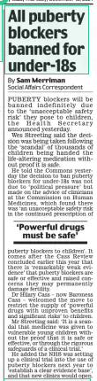 All puberty blockers banned for under-18s Daily Mail12 Dec 2024By Sam Merriman Social Affairs Correspondent PUBERTY blockers will be banned indefinitely due to the ‘unacceptable safety risk’ they pose to children, the Health Secretary announced yesterday.  Wes Streeting said the decision was being taken following the ‘scandal’ of thousands of children being handed the life-altering medication without proof it is safe.  He told the Commons yesterday the decision to ban puberty blockers for under-18s was not due to ‘political pressure’ but made on the advice of clinicians at the Commission on Human Medicines, which found there was ‘an unacceptable safety risk in the continued prescription of  ‘Powerful drugs must be safe’  puberty blockers to children’. It comes after the Cass Review concluded earlier this year that there is ‘remarkably weak evidence’ that puberty blockers are safe or effective and raised concerns they may permanently damage fertility.  Dr Hilary Cass – now Baroness Cass – welcomed the move to restrict the supply of ‘powerful drugs with unproven benefits and significant risks’ to children.  Mr Streeting said: ‘It is a scandal that medicine was given to vulnerable young children without the proof that it is safe or effective, or through the rigorous safeguards of a clinical trial.’  He added the NHS was setting up a clinical trial into the use of puberty blockers next year to ‘establish a clear evidence base’, and that new clinics would open.  Article Name:All puberty blockers banned for under-18s Publication:Daily Mail Author:By Sam Merriman Social Affairs Correspondent Start Page:4 End Page:4