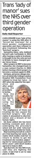 Trans ‘lady of manor’ sues the NHS over third gender operation Daily Mail19 Dec 2024Daily Mail Reporter A MILLIONAIRE trans ‘lady of the manor’ is suing the NHS after it ‘forced her overseas’ for a third gender realignment operation and then refused to give treatment following the ‘botched’ surgery.  Samantha Kane, who dubbed herself Lady Carbisdale in 2022 after buying a castle in Scotland, is thought to be the only person in Britain to have changed gender three times.  After surgery in 1997 to become Samantha, she changed back to a man named Charles in 2004 before having a third surgery to become a woman again in 2018.  Ms Kane, pictured, alleges doctors at University College London Hospital NHS Foundation Trust refused to treat her twice – in 2017 when she asked for the operation and after undergoing the procedure in Serbia. Now the wealthy former barrister, 64, is suing the trust for £162,000, claiming: ‘The negligence of them not treating me has caused the botched surgery.’ She also claims it amounted to discrimination and a breach of her human rights.  Ms Kane added she has been battling constant pain since undergoing the procedure which left her with ‘infected’ surgical devices inside her body.  Representing herself at a short pre-trial hearing last week, she claims UCLH medics told her to return to Serbia to get the treatment she needed, subjecting her to ‘unnecessary pain for three years’ until UCLH medics agreed to help in 2021.  Sam Burrett, for the NHS trust, said they are fighting the claim. A full trial is set to take place in 2026.  Article Name:Trans ‘lady of manor’ sues the NHS over third gender operation Publication:Daily Mail Author:Daily Mail Reporter Start Page:11 End Page:11