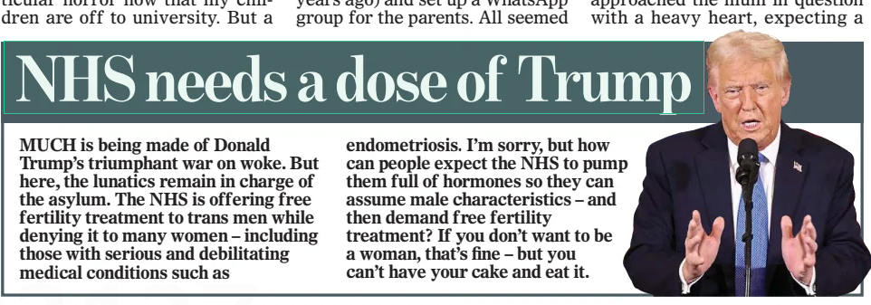 NHS needs a dose of Trump The Mail on Sunday9 Feb 2025 MUCH is being made of Donald Trump’s triumphant war on woke. But here, the lunatics remain in charge of the asylum. The NHS is offering free fertility treatment to trans men while denying it to many women – including those with serious and debilitating medical conditions such as endometriosis. I’m sorry, but how can people expect the NHS to pump them full of hormones so they can assume male characteristics – and then demand free fertility treatment? If you don’t want to be a woman, that’s fine – but you can’t have your cake and eat it. Article Name:NHS needs a dose of Trump Publication:The Mail on Sunday Start Page:25 End Page:25
