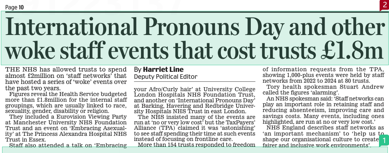 International Pronouns Day and other woke staff events that cost trusts £1.8m Daily Mail30 Jul 2025By Harriet Line Deputy Political Editor THE NHS has allowed trusts to spend almost £2million on ‘staff networks’ that have hosted a series of ‘woke’ events over the past two years.  Figures reveal the Health Service budgeted more than £1.8million for the internal staff groupings, which are usually linked to race, sexuality, gender, disability or religion.  They included a Eurovision Viewing Party at Manchester University NHS Foundation Trust and an event on ‘Embracing Asexuality’ at The Princess Alexandra Hospital NHS Trust in Essex.  Staff also attended a talk on ‘Embracing your Afro/curly hair’ at University College London Hospitals NHS Foundation Trust, and another on ‘International Pronouns Day’ at Barking, Havering and Redbridge University Hospitals NHS Trust in east London.  The NHS insisted many of the events are run at ‘no or very low cost’ but the Taxpayers’ Alliance (TPA) claimed it was ‘astonishing’ to see staff spending their time at such events instead of focusing on frontline care.  More than 154 trusts responded to freedom of information requests from the TPA, showing 1,000-plus events were held by staff networks from 2022 to 2024 at 80 trusts.  Tory health spokesman Stuart Andrew called the figures ‘alarming’.  An NHS spokesman said: ‘Staff networks can play an important role in retaining staff and reducing absenteeism, improving care and savings costs. Many events, including ones highlighted, are run at no or very low cost.’  NHS England describes staff networks as ‘an important mechanism’ to ‘help us to shape our organisational culture to create a fairer and inclusive work environments’.