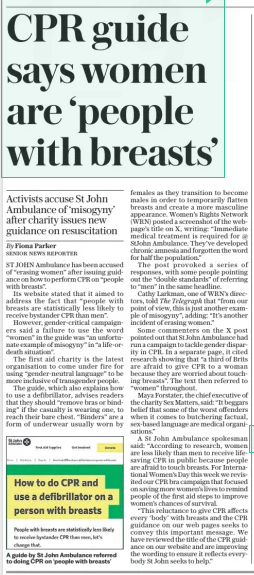 CPR guide says women are ‘people with breasts’ Activists accuse St John Ambulance of ‘misogyny’ after charity issues new guidance on resuscitation The Daily Telegraph12 Mar 2025By Fiona Parker Senior news reporter A guide by St John Ambulance referred to doing CPR on ‘people with breasts’ ST JOHN Ambulance has been accused of “erasing women” after issuing guidance on how to perform CPR on “people with breasts”. Its website stated that it aimed to address the fact that “people with breasts are statistically less likely to receive bystander CPR than men”. However, gender-critical campaigners said a failure to use the word “women” in the guide was “an unfortunate example of misogyny” in “a life-ordeath situation”. The first aid charity is the latest organisation to come under fire for using “gender-neutral language” to be more inclusive of transgender people. The guide, which also explains how to use a defibrillator, advises readers that they should “remove bras or binding” if the casualty is wearing one, to reach their bare chest. “Binders” are a form of underwear usually worn by females as they transition to become males in order to temporarily flatten breasts and create a more masculine appearance. Women’s Rights Network (WRN) posted a screenshot of the webpage’s title on X, writing: “Immediate medical treatment is required for @ Stjohn Ambulance. They’ve developed chronic amnesia and forgotten the word for half the population.” The post provoked a series of responses, with some people pointing out the “double standards” of referring to “men” in the same headline. Cathy Larkman, one of WRN’S directors, told The Telegraph that “from our point of view, this is just another example of misogyny”, adding: “It’s another incident of erasing women.” Some commenters on the X post pointed out that St John Ambulance had run a campaign to tackle gender disparity in CPR. In a separate page, it cited research showing that “a third of Brits are afraid to give CPR to a woman because they are worried about touching breasts”. The text then referred to “women” throughout. Maya Forstater, the chief executive of the charity Sex Matters, said: “It beggars belief that some of the worst offenders when it comes to butchering factual, sex-based language are medical organisations.” A St John Ambulance spokesman said: “According to research, women are less likely than men to receive lifesaving CPR in public because people are afraid to touch breasts. For Interna- tional Women’s Day this week we revisited our CPR bra campaign that focused on saving more women’s lives to remind people of the first aid steps to improve women’s chances of survival. “This reluctance to give CPR affects every ‘body’ with breasts and the CPR guidance on our web pages seeks to convey this important message. We have reviewed the title of the CPR guidance on our website and are improving the wording to ensure it reflects everybody St John seeks to help.” Article Name:CPR guide says women are ‘people with breasts’ Publication:The Daily Telegraph Author:By Fiona Parker Senior news reporter Start Page:8 End Page:8