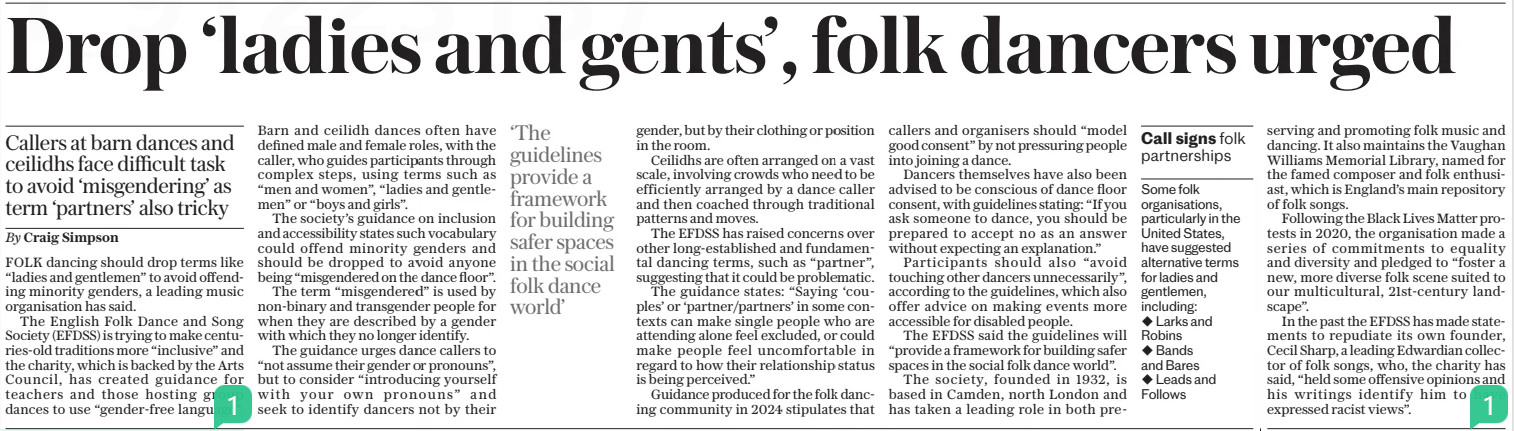 Drop ‘ladies and gents’, folk dancers urged Callers at barn dances and ceilidhs face difficult task to avoid ‘misgendering’ as term ‘partners’ also tricky The Daily Telegraph20 Feb 2025By Craig Simpson FOLK dancing should drop terms like “ladies and gentlemen” to avoid offending minority genders, a leading music organisation has said. The English Folk Dance and Song Society (EFDSS) is trying to make centuries-old traditions more “inclusive” and the charity, which is backed by the Arts Council, has created guidance for teachers and those hosting group dances to use “gender-free language”. Barn and ceilidh dances often have defined male and female roles, with the caller, who guides participants through complex steps, using terms such as “men and women”, “ladies and gentlemen” or “boys and girls”. The society’s guidance on inclusion and accessibility states such vocabulary could offend minority genders and should be dropped to avoid anyone being “misgendered on the dance floor”. The term “misgendered” is used by non-binary and transgender people for when they are described by a gender with which they no longer identify. The guidance urges dance callers to “not assume their gender or pronouns”, but to consider “introducing yourself with your own pronouns” and seek to identify dancers not by their gender, but by their clothing or position in the room. Ceilidhs are often arranged on a vast scale, involving crowds who need to be efficiently arranged by a dance caller and then coached through traditional patterns and moves. The EFDSS has raised concerns over other long-established and fundamental dancing terms, such as “partner”, suggesting that it could be problematic. The guidance states: “Saying ‘couples’ or ‘partner/partners’ in some contexts can make single people who are attending alone feel excluded, or could make people feel uncomfortable in regard to how their relationship status is being perceived.” Guidance produced for the folk dancing community in 2024 stipulates that callers and organisers should “model good consent” by not pressuring people into joining a dance. Dancers themselves have also been advised to be conscious of dance floor consent, with guidelines stating: “If you ask someone to dance, you should be prepared to accept no as an answer without expecting an explanation.” Participants should also “avoid touching other dancers unnecessarily”, according to the guidelines, which also offer advice on making events more accessible for disabled people. The EFDSS said the guidelines will “provide a framework for building safer spaces in the social folk dance world”. The society, founded in 1932, is based in Camden, north London and has taken a leading role in both preserving and promoting folk music and dancing. It also maintains the Vaughan Williams Memorial Library, named for the famed composer and folk enthusiast, which is England’s main repository of folk songs. Following the Black Lives Matter protests in 2020, the organisation made a series of commitments to equality and diversity and pledged to “foster a new, more diverse folk scene suited to our multicultural, 21st-century landscape”. In the past the EFDSS has made statements to repudiate its own founder, Cecil Sharp, a leading Edwardian collector of folk songs, who, the charity has said, “held some offensive opinions and his writings identify him to have expressed racist views”. ‘The guidelines provide a framework for building safer spaces in the social folk dance world’ Article Name:Drop ‘ladies and gents’, folk dancers urged Publication:The Daily Telegraph Author:By Craig Simpson Start Page:11 End Page:11
