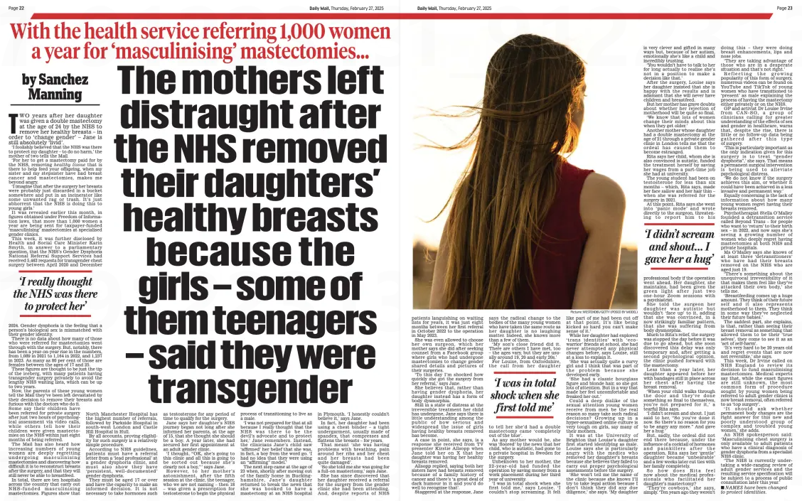 The mothers left distraught after the NHS removed their daughters’ healthy breasts because the girls – some of them teenagers – said they were transgender With the health service referring 1,000 women a year for ‘masculinising’ mastectomies... Daily Mail27 Feb 2025by Sanchez Manning Picture: WESTEND61 / GETTY (POSED BY MODEL) TWO years after her daughter was given a double mastectomy at the age of 24 by the NHS to remove her healthy breasts – in order to ‘change gender’ – Jane is still absolutely ‘livid’. ‘I foolishly believed that the NHS was there to protect my daughter – to do no harm,’ the mother of two tells the Mail. ‘For her to get a mastectomy paid for by the NHS, removing healthy tissue that is there to help feed your offspring, when my sister and my stepsister have had breast cancer and mastectomies, makes me beyond angry. ‘I imagine that after the surgery her breasts were probably just discarded in a bucket somewhere and put in an incinerator like some unwanted rag or trash. It’s just abhorrent that the NHS is doing this to young girls.’ It was revealed earlier this month, in figures obtained under Freedom of Information laws, that more than 1,000 women a year are being sent for taxpayer-funded ‘masculinising’ mastectomies at specialised gender clinics. This week, it was further disclosed by Health and Social Care Minister Karin Smyth, in answer to a parliamentary question, that the NHS’s Gender Dysphoria National Referral Support Services had received 5,463 requests for transgender chest surgery between April 2020 and December ‘I really thought the NHS was there to protect her’ 2024. Gender dysphoria is the feeling that a person’s biological sex is mismatched with their gender identity. There is no data about how many of those who were referred for mastectomies went through with the surgery. But, notably, there has been a year-on-year rise in the numbers, from 1,089 in 2021 to 1,164 in 2022, and 1,237 in 2023. As many as 80 per cent of those are females between the ages of 17 and 25. These figures are thought to be just the tip of the iceberg, with many patients having transgender surgery privately to avoid the lengthy NHS waiting lists, which can be up to two years. Now, the parents of these young women tell the Mail they’ve been left devastated by their decision to remove their breasts and furious with the doctors who do it. Some say their children have been referred for private surgery after just two hours of psychological assessment via video calls, while others tell how their children were given mastectomies on the NHS within just eight months of being referred. The Mail has also heard how increasing numbers of young women are deeply regretting undergoing masculinising mastectomies and discovering how difficult it is to reconstruct breasts after the surgery, and that they will still never be able to breastfeed. In total, there are ten hospitals across the country that carry out NHS-funded masculinising mastectomies. Figures show that North Manchester Hospital has the highest number of referrals, followed by Parkside Hospital in south-west London and Castle Hill Hospital in Hull. By all accounts, proving eligibility for such surgery is a relatively simple procedure. According to NHS guidelines, patients must have a referral letter from a ‘lead professional’ at a gender dysphoria clinic, and must also show they have ‘persistent, well-documented’ gender dysphoria. They must be aged 17 or over and have the capacity to make an informed decision. It is not necessary to take hormones such as testosterone for any period of time to qualify for the surgery. Jane says her daughter’s NHS journey began not long after she informed her parents, at the age of 15, that she thought she should be a boy. A year later, she had secured her first appointment at an adult gender clinic. ‘I thought, “OK, she’s going to this clinic and all this is going to be sorted out because she’s clearly not a boy,” ’ says Jane. However, to her mother’s astonishment, after the fifth session at the clinic, the teenager, who we are not naming – then 18 – was given a prescription for testosterone to begin the physical process of transitioning to live as a male. ‘I was not prepared for that at all because I really thought that the NHS was there to be the devil’s advocate and to protect her,’ Jane remembers. Instead, the clinicians Jane’s child saw ‘affirmed’ her belief that she was, in fact, a boy from the word go. ‘I had no idea that they were using an “affirming” model.’ The next step came at the age of 23 when, shortly after moving out of the family home in Buckinghamshire, Jane’s daughter returned to break the news that she was booked to have a mastectomy at an NHS hospital in Plymouth. ‘I honestly couldn’t believe it,’ says Jane. In fact, her daughter had been using a chest binder – a tight undergarment, usually made of spandex, that compresses and flattens the breasts – for years. That meant ‘she was having problems with breathing, pain around her ribs and her chest and her breasts had been quite damaged’. ‘So she told me she was going for a full-on mastectomy,’ says Jane. She has since discovered that her daughter received a referral for the surgery from the gender clinic she had been attending. And, despite reports of NHS patients languishing on waiting lists for years, it was just eight months between her first referral in October 2022 to the operation in May 2023. She was even allowed to choose her own surgeon, which her mother says she did after seeking counsel from a Facebook group where girls who had undergone mastectomies to change gender shared details and pictures of their surgeries. ‘To this day I’m shocked how quickly she got the surgery from her referral,’ says Jane. She believes that, rather than having gender dysphoria, her daughter instead has a form of body dysmorphia. Still in a state of distress at the irreversible treatment her child has undergone, Jane says there is little understanding among the public of how serious and widespread the issue of girls having healthy breasts removed has become. A case in point, she says, is a response she received from TV presenter Kirstie Allsopp when Jane told her on X that her daughter was having her healthy breasts removed. Allsopp replied, saying both her sisters have had breasts removed because of a family history of cancer and there’s ‘a great deal of dark humour in it and you’d do well to recognise that’. Staggered at the response, Jane says the radical change to the bodies of the many young women who have taken the same route as her daughter is no laughing matter. Indeed, she knows more than a few of them. ‘My son’s close friend did it. There are others I have met, too – the ages vary, but they are usually around 19, 20 and early 20s.’ For Louise, from Oxfordshire, the call from her daughter ‘I was in total shock when she first told me’ to tell her she’d had a double mastectomy came ‘completely out of the blue’. As any mother would be, she was ‘floored’ by the news that her child, who is autistic, had gone to a private hospital in Sweden for the surgery. Unbeknown to her mother, the 22-year-old had funded the operation by saving money from a work placement during her third year of university. ‘I was in total shock when she first told me,’ says Louise. ‘I couldn’t stop screaming. It felt like part of me had been cut off at that point. It’s like being kicked so hard you can’t make sense of it.’ While her daughter had explored ‘trans identities’ with ‘ecowarrior’ friends at school, she had never attempted any physical changes before, says Louise, still at a loss to explain it. ‘She was actually quite a curvy girl and I think that was part of the problem because she developed early. ‘She had a classic hourglass figure and blonde hair, so she got lots of attention. But in a way that made her feel uncomfortable and freaked her out.’ Could a deep dislike of the sexual attention young women receive from men be the real reason so many take such radical decisions? Growing up in a hyper-sexualised online culture is very tough on girls, say many of their mothers. It was at the University of Brighton that Louise’s daughter first started identifying as male. Louise says she is particularly angry with the medics who removed her daughter’s breasts because she believes they failed to carry out proper psychological assessments before the surgery. ‘She won’t tell me the name of the clinic because she knows I’ll try to take legal action because I don’t think they did any due diligence,’ she says. ‘My daughter is very clever and gifted in many ways but, because of her autism, emotionally she’s like a child and incredibly trusting. ‘You wouldn’t have to talk to her for long actually to realise she’s not in a position to make a decision like that.’ After the surgery, Louise says her daughter insisted that she is happy with the results and is adamant that she will never have children and breastfeed. But her mother has grave doubts about whether her rejection of motherhood will be quite so final. ‘We know that lots of women change their minds about this when they get older.’ Another mother whose daughter had a double mastectomy at the age of 21 through a private gender clinic in London tells me that the ordeal has caused them to become estranged. Rita says her child, whom she is also convinced is autistic, funded the treatment herself by saving her wages from a part-time job she had at university. The young student had been on testosterone for less than six months – which, Rita says, made her face sallow and her hair thin – when she was referred for the surgery in 2021. At this point, Rita says she went into ‘panic mode’ and wrote directly to the surgeon, threatening to report him to his ‘I didn’t scream and shout... I gave her a hug’ professional body if the operation went ahead. Her daughter, she maintains, had been given the green light after just two one-hour Zoom sessions with a psychiatrist. She told the surgeon her daughter was autistic but wouldn’t ‘face up’ to it, adding that she was convinced, in a now strikingly familiar pattern, that she was suffering from body dysmorphia. Much to Rita’s relief, the surgery was stopped the day before it was due to go ahead, but she soon discovered this delay was only temporary and, after getting a second psychological opinion, the clinic pushed forward with the mastectomy. Less than a year later, her daughter appeared before her with bandages still in place across her chest after having the breast removal. ‘When your child walks through the door and they’ve done something so final to themselves, you’re not prepared for it,’ a tearful Rita says. ‘I didn’t scream and shout. I just said to her, “So you’ve done it now. So there’s no reason for you to be angry any more.” And gave her a hug.’ But, sadly, the ordeal did not end there because, under the influence of a cocktail of hormones and painkillers after the operation, Rita says her ‘gentle’ daughter became ‘unbearable’ and a few weeks later cut ties with her family completely. So how does Rita feel now about the medical professionals who facilitated her daughter’s mastectomy? ‘They’re cowboys,’ she says, simply. ‘Ten years ago they weren’t doing this – they were doing breast enhancements, lips and nose jobs. ‘They are taking advantage of those who are in a desperate situation and that’s not right.’ Reflecting the growing popularity of this form of surgery, numerous videos can be found on YouTube and TikTok of young women who have transitioned to ‘present’ as male explaining the process of having the mastectomy either privately or on the NHS. GP and activist Dr Louise Irvine from CAN-SG, a group of clinicians calling for greater understanding of the effects of sex and gender in healthcare, warns that, despite the rise, there is little or no follow-up data being gathered after this type of surgery. ‘This is particularly important as the only indication given for this surgery is to treat “gender dysphoria”,’ she says. That means a permanent surgical intervention is being used to alleviate psychological distress. ‘We do not know if the surgery achieves this aim, or whether it could have been achieved in a less invasive and permanent way.’ Equally concerning is the lack of information about how many young women regret having their breasts removed. Psychotherapist Stella O’Malley founded a detransition service called Beyond Trans – for people who want to ‘return’ to their birth sex – in 2022, and now says she’s seeing a growing number of women who deeply regret having mastectomies at both NHS and private hospitals. Ms O’Malley says she knows of at least three ‘detransitioners’ who have had their breasts removed on the NHS who are aged just 19. ‘There’s something about the unequivocal irreversibility of it that makes them feel like they’ve attacked their own body,’ she tells me. ‘Breastfeeding comes up a huge amount. They think of their future self and it also represents motherhood to them. They think in some way they’ve neglected their future babies.’ The saddest part, she explains, is that, rather than seeing their breast removal as something that allowed them to be their ‘true selves’, they come to see it as an ‘act of self-harm’. ‘It’s very hard to be 20 years old and regret events that are now not reversible,’ she says. This week, Dr Irvine called on NHS England to review its decision to fund masculinising mastectomies. Medical experts say that, while the exact figures are still unknown, the most common form of procedure sought by young women being referred to adult gender clinics is now breast removal, often referred to as ‘top surgery’. ‘It should ask whether permanent body changes are the right answer for this new and poorly understood group of complex and troubled young women,’ she adds. An NHS spokesperson said: ‘Masculinising chest surgery is only available to adult patients who have a clinical diagnosis of gender dysphoria from a specialist NHS clinic. ‘The NHS is currently undertaking a wide-ranging review of adult gender services and the resulting service specification will be subject to a process of public consultation later this year.’ NAMES have been changed to protect identities. Article Name:The mothers left distraught after the NHS removed their daughters’ healthy breasts because the girls – some of them teenagers – said they were transgender Publication:Daily Mail Author:by Sanchez Manning Start Page:22 End Page:22