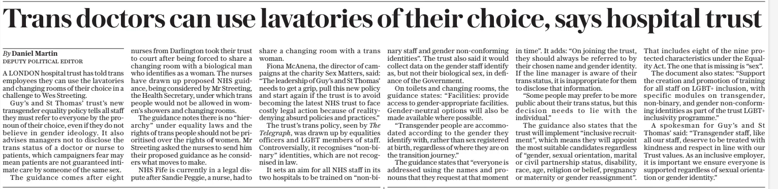 Trans doctors can use lavatories of their choice, says hospital trust The Daily Telegraph10 Mar 2025By Daniel Martin deputy political editor A LONDON hospital trust has told trans employees they can use the lavatories and changing rooms of their choice in a challenge to Wes Streeting. Guy’s and St Thomas’ trust’s new transgender equality policy tells all staff they must refer to everyone by the pronoun of their choice, even if they do not believe in gender ideology. It also advises managers not to disclose the trans status of a doctor or nurse to patients, which campaigners fear may mean patients are not guaranteed intimate care by someone of the same sex. The guidance comes after eight nurses from Darlington took their trust to court after being forced to share a changing room with a biological man who identifies as a woman. The nurses have drawn up proposed NHS guidance, being considered by Mr Streeting, the Health Secretary, under which trans people would not be allowed in women’s showers and changing rooms. The guidance notes there is no “hierarchy” under equality laws and the rights of trans people should not be prioritised over the rights of women. Mr Streeting asked the nurses to send him their proposed guidance as he considers what moves to make. NHS Fife is currently in a legal dispute after Sandie Peggie, a nurse, had to share a changing room with a trans woman. Fiona Mcanena, the director of campaigns at the charity Sex Matters, said: “The leadership of Guy’s and St Thomas’ needs to get a grip, pull this new policy and start again if the trust is to avoid becoming the latest NHS trust to face costly legal action because of reality-denying absurd policies and practices.” The trust’s trans policy, seen by The Telegraph, was drawn up by equalities officers and LGBT members of staff. Controversially, it recognises “non-binary” identities, which are not recognised in law. It sets an aim for all NHS staff in its two hospitals to be trained on “non-binary staff and gender non-conforming identities”. The trust also said it would collect data on the gender staff identify as, but not their biological sex, in defiance of the Government. On toilets and changing rooms, the guidance states: “Facilities: provide access to gender-appropriate facilities. Gender-neutral options will also be made available where possible. “Transgender people are accommodated according to the gender they identify with, rather than sex registered at birth, regardless of where they are on the transition journey.” The guidance states that “everyone is addressed using the names and pronouns that they request at that moment in time”. It adds: “On joining the trust, they should always be referred to by their chosen name and gender identity. If the line manager is aware of their trans status, it is inappropriate for them to disclose that information. “Some people may prefer to be more public about their trans status, but this decision needs to lie with the individual.” The guidance also states that the trust will implement “inclusive recruitment”, which means they will appoint the most suitable candidates regardless of “gender, sexual orientation, marital or civil partnership status, disability, race, age, religion or belief, pregnancy or maternity or gender reassignment”. That includes eight of the nine protected characteristics under the Equality Act. The one that is missing is “sex”. The document also states: “Support the creation and promotion of training for all staff on LGBT+ inclusion, with specific modules on transgender, non-binary, and gender non-conforming identities as part of the trust LGBT+ inclusivity programme.” A spokesman for Guy’s and St Thomas’ said: “Transgender staff, like all our staff, deserve to be treated with kindness and respect in line with our Trust values. As an inclusive employer, it is important we ensure everyone is supported regardless of sexual orientation or gender identity.” Article Name:Trans doctors can use lavatories of their choice, says hospital trust Publication:The Daily Telegraph Author:By Daniel Martin deputy political editor Start Page:9 End Page:9