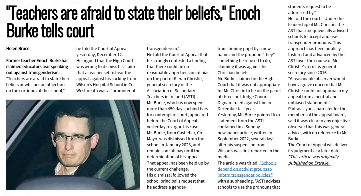 "Teachers are afraid to state their beliefs," Enoch Burke tells court Irish Central14 Dec 2024  Helen Bruce  Former teacher Enoch Burke has claimed educators fear speaking out against transgenderism. "Teachers are afraid to state their beliefs or whisper an objection on the corridors of the school," he told the Court of Appeal yesterday, December 12. He argued that the High Court was wrong to dismiss his claim that a teacher set to hear the appeal against his sacking from Wilson’s Hospital School in Co Westmeath was a "promoter of transgenderism."  He told the Court of Appeal that he strongly contested a finding that there could be no reasonable apprehension of bias on the part of Kieran Christie, general secretary of the Association of Secondary Teachers in Ireland (ASTI).  Mr. Burke, who has now spent more than 450 days behind bars for contempt of court, appeared before the Court of Appeal yesterday to argue his case. Mr. Burke, from Castlebar, Co Mayo, was dismissed from the school in January 2023, and remains on full pay until the determination of his appeal. That appeal has been held up by the current challenge.  His dismissal followed the school principal’s request that he address a gendertransitioning pupil by a new name and the pronoun "they" - something he refused to do, claiming it was against his Christian beliefs.  Mr. Burke claimed in the High Court that it was not appropriate for Mr. Christie to be on the panel of three, but Judge Conor Dignam ruled against him in December last year. Yesterday, Mr. Burke pointed to a statement from the ASTI contained in a Sunday newspaper article, written in September 2022, several days aftfter his suspension from Wilson’s was first reported in the media.  The article was titled, "Schools depend on activist groups to inform transgender policies," with a subheading, "ASTI advises schools to use the pronouns that students request to be addressed by’"  He told the court: "Under the leadership of Mr. Christie, the ASTI has unequivocally advised schools to accept and use transgender pronouns. This approach has been publicly fostered and advanced by the ASTI over the course of Mr. Christie’s term as general secretary since 2016. "A reasonable observer would have a grave concern that Mr Christie could not approach my appeal from a neutral and unbiased standpoint." Pádraic Lyons, barrister for the members of the appeal board, said it was clear to any objective observer that this was general advice, with no reference to Mr. Burke.  The Court of Appeal will deliver its judgment at a later date. *Thisarticlewasoriginally pub lishedonExtra.ie.  Article Name:"Teachers are afraid to state their beliefs," Enoch Burke tells court Publication:Irish Central Start Page:8 End Page:8