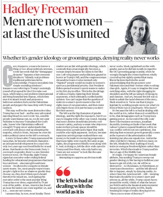 Men are not women — at last the US is united Whether it’s gender ideology or grooming gangs, denying reality never works Hadley Freeman Garry Kasparov, a man who knows a thing or two about political extremes, wrote last week that the “demagogue dynamic” happens when someone decides to “identify real problems traditional politicians fail to acknowledge. Propose unrealistic but simple-sounding solutions”. Kasparov was referring to Trump’s seemingly tossed-off proposal for the US to take over Gaza, which takes a real problem (international aid being funnelled into Hamas, which then uses it to attack Israel) and proposes a ludicrous solution (kick out the Palestinian people and pepper the Gaza Strip with Trump casinos). This may well be the most destructive idea Trump has ever had — and he once advocated injecting bleach to cure Covid. Yes, sensible people want Hamas out; no, we do not want Palestine to become Trumpland (for God’s sake, haven’t the Palestinians suffered enough?) Trump never understands that overreach will always end up alienating the majority, which is ironic, because he owes his entire political career to the left’s overreach. A mere 24 hours after Trump announced his Gaza plan, he became a feminist champion — an unexpected development for a man who only two years ago was found liable for sexual abuse. But thanks to the Democratic Party’s overreach on gender, there’s a new feminist kween in town. On Thursday night Trump signed an executive order ending federal funding for educational programmes that insist boys and men — aka trans girls and trans women — be allowed to compete on female sports teams. Yes, most people respect trans people’s right to live as whatever gender they choose; no, they don’t think sport should therefore be mixed sex. And signing this executive order is the most popular thing Trump has ever done, supported by 79 per cent of the public. At last, America has found an issue the nation can come together on, and it is ... men are not women. I assume that, by now, most Sunday Times readers are au fait with gender ideology, which contends that a man magically becomes a woman simply because he claims to feel like one. Left-wing papers and politicians gasped in horror at Trump’s bill, and the congresswoman Alexandria Ocasio-Cortez insisted only “bigoted” people would see males in women’s sport as a presidential priority. But President Biden opened women’s sports teams to males on his first day in office. This led to the deluge of videos of males clattering their female opponents, which ultimately curdled public opinion. You can’t argue that the question of males in women’s sports teams is the civil rights issue of our generation, and then insist only bigots focus on it just because you don’t like their answer. The left was the big champion of gender ideology, and the right the naysayers, but it’s so easy to imagine it the other way round. Arguing that men’s desires should take priority over women’s safety, and any woman who objects to males in their private spaces should be denounced as a prude and a bigot: that really could be a far-right argument. And yet, because rapacious activist groups realised there was money to be made in convincing progressives that trans rights were exactly the same as gay rights, the progressives blindly went along with it. And, in doing so, left the door wide open for Trump and Elon Musk, who only had to say “men are not women” to look like the sane ones in the room. "The left is bad at dealing with the world as it is Attempting to suppress an obvious truthnever works. Musk capitalised on this with gender, just as he did last month in regard to the UK’s grooming gangs scandal, when he wrongly thought the crimes had been wholly covered up but rightly spotted that many liberal factions had tried to avoid acknowledging that the groomers were Pakistani men and their victims white workingclass girls. Again, it’s easy to imagine this issue switching sides, with the right shrugging its shoulders and the left accusing it of misogyny and classism. And yet, because the left was so loath to admit the racial element of the story, Musk seized on it. Turns out that trying to legislate by scolding people not to see what’s in front of their eyes is a bad tactic. Who knew? It’s because the left is so bad at dealing with the world as it is, rather than as it would like it to be, that demagogues such as Trump keep gaining power. At one end of the silly scale there’s the business secretary, Jonathan Reynolds, insisting on Radio 4 last week that Labour’s plan to expand Heathrow will in no way conflict with its net zero ambitions. But denying that economic growth generally comes at the expense of decarbonisation is like insisting one plus one equals tree. And at the other end there’s Hamas, which too many on the left, blinded by their loathing of Israel, insist on seeing as freedom fighters rather than terrorists. Which then leads to Trump and his Mar-a-Lago of the Middle East. It’s tragic. I’m happy for American female athletes, but needing Trump to sweep out gender ideology is like having to bulldoze your house to get rid of dry rot. He will be so destructive — to Ukrainians, to Palestinians, to Americans themselves — and the left allowed this to happen, simply by denying reality. So when I hear the American left — still — insisting that males should be in women’s sport and prisons as, all the while, Trump causes havoc around the world, I think of what the lawyer Joe Welch said to the fanatical anticommunist Senator Joseph McCarthy in 1954, finally breaking his reign of reality-denying terror: “Have you no sense of decency?”