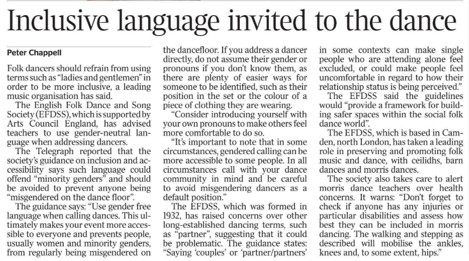 Inclusive language invited to the dance Peter Chappell Folk dancers should refrain from using terms such as “ladies and gentlemen” in order to be more inclusive, a leading music organisation has said. The English Folk Dance and Song Society (EFDSS), which is supported by Arts Council England, has advised teachers to use gender-neutral language when addressing dancers. The Telegraph reported that the society’s guidance on inclusion and accessibility says such language could offend “minority genders” and should be avoided to prevent anyone being “misgendered on the dance floor”. The guidance says: “Use gender free language when calling dances. This ultimately makes your event more accessible to everyone and prevents people, usually women and minority genders, from regularly being misgendered on the dancefloor. If you address a dancer directly, do not assume their gender or pronouns if you don’t know them, as there are plenty of easier ways for someone to be identified, such as their position in the set or the colour of a piece of clothing they are wearing. “Consider introducing yourself with your own pronouns to make others feel more comfortable to do so. “It’s important to note that in some circumstances, gendered calling can be more accessible to some people. In all circumstances call with your dance community in mind and be careful to avoid misgendering dancers as a default position.” The EFDSS, which was formed in 1932, has raised concerns over other long-established dancing terms, such as “partner”, suggesting that it could be problematic. The guidance states: “Saying ‘couples’ or ‘partner/partners’ in some contexts can make single people who are attending alone feel excluded, or could make people feel uncomfortable in regard to how their relationship status is being perceived.” The EFDSS said the guidelines would “provide a framework for building safer spaces within the social folk dance world”. The EFDSS, which is based in Camden, north London, has taken a leading role in preserving and promoting folk music and dance, with ceilidhs, barn dances and morris dances. The society also takes care to alert morris dance teachers over health concerns. It warns: “Don’t forget to check if anyone has any injuries or particular disabilities and assess how best they can be included in morris dancing. The walking and stepping as described will mobilise the ankles, knees and, to some extent, hips.”