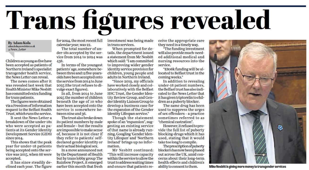 Trans figures revealed By Adam Kula adam.kula@newsletter.co.uk @News_Letter Children as young as five have been accepted as patients of Northern Ireland’s specialist transgender health service, the News Letter can reveal. The news comes after it was revealed last week that Health Minister Mike Nesbitt has committed extra funding for trans patients. The figures were obtained via a Freedom of Information request to the Belfast Health Trust, which runs the service. It sent the News Letter a breakdown of the under-18s who were accepted as patients at its Gender Identity Development Service (GIDS) since 2014. This shows that the peak year for under-18 patients being accepted onto the service was 2015, when 66 were accepted. The numbers have steadily declined since, and the figure for 2024, the most recent full calendar year, was 22. The total number of under-18s accepted by the service from 2014 to 2024 was 438. In terms of the youngest patients’ age, somewhere between three and five-year-olds have been accepted onto the service from 2014 to June 2025 (the trust refuses to divulge exact figures). In all, from 2014 to June 2025 the number of children beneath the age of 10 who have been accepted onto the service is somewhere between nine and 36. The trust also broke down its patient numbers by male and female – but the results are impossible to make sense of, because it is unclear if they refer to patients’ self-declared gender identity or their actual biological sex. In a move announced by the Department of Health but by trans lobbyists too, such as the Rainbow Project, it emerged investment was being made in trans services. When prompted for details, the department issued a statement from Mr Nesbitt which said: “I am committed to improving wider gender identity service provision for children, young people and adults in Northern Ireland. “Since 2019, my officials have worked closely and collaboratively with the Belfast HSC Trust, the Gender Identity Review Group, and Gender Identity Liaison Group to develop a business case for the expansion of the Gender Identity Lifespan service.” Though the statement spoke of an “expansion”, suggesting an existing service of that name is already running, Googling ‘Gender Identity Lifespan’ and ‘Northern Ireland’ brings up no information. Mr Nesbitt continued: “This investment capacity will increase to allow the most urgent referrals to receive the appropriate care they need in a timely way. “The funding investment will also provide much-needed additional medical and nursing resources into the service. “£806k funding will be allocated to Belfast trust in the coming weeks.” In addition to revealing under-18 patient numbers, the Belfast trust has also indicated to the News Letter that it has given triptorelin to children as a puberty blocker. The same drug has been used to suppress the urges of sex offenders – a practice sometimes referred to as “chemical castration”. However, it refused to provide the full list of puberty blocking drugs which it has used, stating that it would take too long to compile. The prescription of puberty blockers has now been emphasised across the UK, amid concerns about their long-term health effects and children’s ability to consent to taking them. Mike Nesbitt is giving more money to transgender services