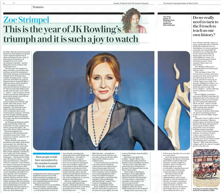This is the year of JK Rowling’s triumph and it is such a joy to watch The Sunday Telegraph30 Mar 2025 By 2018, when the trans movement hotted up, JK Rowling was already used to unbelievable levels of abuse and threat for the crime of believing in the primacy of biological sex over social declarations of gender – and for liking the tweets of others who shared this view. She later gave her support to Maya Forstater, a researcher who had been sacked for posting her belief that someone cannot change biological sex. Writing on her website, Rowling wrote: “I knew perfectly well what was going to happen when I supported Maya. I must have been on my fourth or fifth cancellation by then. I expected the threats of violence, to be told I was literally killing trans people with my hate, to be called c--- and b---- and, of course, for my books to be burned, although one particularly abusive man told me he’d composted them.” Since then, Rowling has endured many more threats and insults. She is the queen “Terf ” (trans exclusionary radical feminist) – the insult the trans lobby coined for people who don’t accept that men can be women just by saying so. (Terf has become a badge of pride among those with the label; and Britain, for a time, was known among fans as Terf Island). As the mass drubbing in public really took off after 2020, she found that even the young actors whose careers she made – the stars of the Harry Potter franchise – had turned against her, coming out with sanctimonious statements about how “trans women are women” and how “Jo” had got it wrong. Emma Watson, who played Hermione in the films, sniped that trans people “are who they say they are and deserve to live their lives without being constantly questioned”. Daniel Radcliffe, aka Harry Potter himself, said that he was “really sad” at the rupture caused by Rowling’s stance. Eddie Redmayne – who starred in Potter spin-off Fantastic Beasts – was the most sanctimonious. “I disagree with Jo’s comments. Trans women are women, trans men are men and non-binary identities are valid.” But the great Rowling has won: she bravely hoisted the mad world on her shoulders and shifted it to saner ground. The Cass Report drew a line in the sand about puberty-blockers and the clinics that prescribe them: they are no longer routinely offered in Britain. And as the hailstorm of adolescent girls transitioning to boys and seeking body-altering surgery to that effect has slowed, some of them are “detransitioning”, Most people would have surrendered to the sustained assault. But she endured realising that their apparent gender dysphoria was more to do with other issues from undiagnosed autism to lesbianism. In the US, the new administration has declared war on the trans lobby. Without her bravery in speaking the truth bluntly, to politicians, Twitter terrorists and journalists – as well as that of her coterie of close friends, including the Telegraph writers Julie Bindel and Suzanne Moore – the right of biological women to spaces reserved for them would never have been recaptured. Biological men can no longer compete in most women’s sport. Most people would have surrendered to the sustained assault on their mental health and basic safety. But she endured. In refusing to kowtow to the trans lobby, she has made it OK, and less dangerous, to say true things of vital importance. And now, despite the original cast’s intolerable ingratitude, despite a whole generation of trans activists pretending she is the devil incarnate, there is now a new Harry Potter series – made for HBO this time – scheduled to hit screens in 2027 and set to air over the course of a decade. More than 31,000 children sent in audition tapes. It wasn’t quite the case that she was ostracised. Rowling has written about the outpouring of letters from people who were grateful to her for speaking up about what they also recognised was a terrifying and pervasive trend: the denial of women’s sex-based rights, and all that this entailed. It meant allowing self-identifying “women” into women’s changing rooms, prisons, and hospital wards. Rosie Duffield, the Canterbury MP who quit Labour in part over its stance on trans rights, was and is one of Rowling’s most steadfast supporters. And there’s her tight-knit buddies – Bindel, Moore, also ex-Sussex philosophy professor Kathleen Stock and Maya Forstater – known to the world after they posted pictures of themselves having a Terf-themed lunch at the River Cafe in 2022. Their loyalty to Rowling is legendary: all are tight-lipped about the friendship. But it’s obvious from her sauciness that “Jo” is good fun. I enjoyed her response to the prospect of a two-year jail term for misgendering a trans person, imagined under the (then) forthcoming Labour government. “Bring on the court case, I say. It’ll be more fun than I’ve ever had on a red carpet.” As for her preferred prison job: “Hoping for the library, obviously, but I think I could do OK in the kitchens. Laundry might be a problem. I have a tendency to shrink stuff/turn it pink accidentally. Guessing that won’t be a major issue if it’s mostly scrubs and sheets, though.” The Harry Potter books came out while I was an undergraduate, and a recent attempt to read one backfired: I hated it. No matter: Rowling is one of the greats, whether you think it’s for her world of wizards, or the way she forced a bit of sanity back on a culture that is distinctly short on it. Do we really need to turn to the French to teach us our own history? Few will have had the chance to enjoy a particular slice of land in Bucknell outside Bicester in Oxfordshire: it’s been a pig farm owned by one Derek Hall, 80. But Hall is now selling his land to the conservative French theme park, Puy du Fou. At £600million to create, it is certain that this patch of land will enjoy greater visitor numbers than it has ever done before. Does Britain really need a mammoth historical theme park with no rides? Well, perhaps it does. The French one is a classic attraction, launched in 1978, and located in Les Epesses in the Loire in France and there’s been one in Toledo, Spain, since 2021. The founder, Philippe de Villiers, is a hard-Right Catholic aristocrat, politician and novelist with seven children – and his offering attracts millions of visitors a year. Back in Blighty, locals have given poor Mr Hall a hard time for selling his land to Puy du Fou, but perhaps it’s what we need in this age of cringing self-abasement about our past – which I would wager is more glorious in its way and certainly more morally impressive than France’s. But it says it all that celebrating our past is something we have to rely on a French Right-winger to do. That said, I fear it will be a bit of a lunatic enterprise. Villiers is hardly a figure of sobriety, having founded the Mouvement pour la France party in 1994, which pressed for a ban on mosque building and gay marriage. Indeed, it’s one thing teaching Britain’s rich history in all its colours, good and bad. It’s another foisting a jingoistic, patriotic love-in on visitors fooled into thinking they’re getting “history”. Still, with four period villages and 13 live shows, it might just be a fun day out. Article Name:This is the year of JK Rowling’s triumph and it is such a joy to watch Publication:The Sunday Telegraph Start Page:6 End Page:6