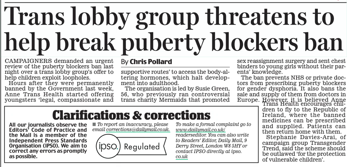 Trans lobby group threatens to help break puberty blockers ban Daily Mail21 Dec 2024By Chris Pollard CAMPAIGNERS demanded an urgent review of the puberty blockers ban last night over a trans lobby group’s offer to help children exploit loopholes.  Hours after they were permanently banned by the Government last week, Anne Trans Health started offering youngsters ‘legal, compassionate and supportive routes’ to access the body-altering hormones, which halt development into adulthood.  The organisation is led by Susie Green, 56, who previously ran controversial trans charity Mermaids that promoted sex reassignment surgery and sent chest binders to young girls without their parents’ knowledge.  The ban prevents NHS or private doctors from prescribing puberty blockers for gender dysphoria. It also bans the sale and supply of them from doctors in Europe. However, it is believed Anne Trans Health encourages children to fly to the Republic of Ireland, where the banned medicines can be prescribed and supplied. Patients can then return home with them.  Stephanie Davies-Arai, of campaign group Transgender Trend, said the scheme should be outlawed ‘for the protection of vulnerable children’.  Article Name:Trans lobby group threatens to help break puberty blockers ban Publication:Daily Mail Author:By Chris Pollard Start Page:2 End Page:2