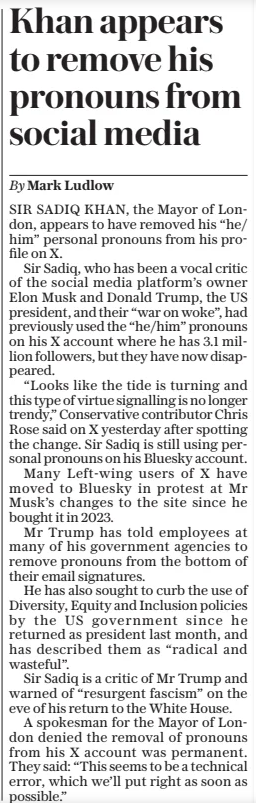 Khan appears to remove his pronouns from social media The Sunday Telegraph2 Feb 2025By Mark Ludlow SIR SADIQ KHAN, the Mayor of London, appears to have removed his “he/ him” personal pronouns from his profile on X.  Sir Sadiq, who has been a vocal critic of the social media platform’s owner Elon Musk and Donald Trump, the US president, and their “war on woke”, had previously used the “he/him” pronouns on his X account where he has 3.1 million followers, but they have now disappeared.  “Looks like the tide is turning and this type of virtue signalling is no longer trendy,” Conservative contributor Chris Rose said on X yesterday after spotting the change. Sir Sadiq is still using personal pronouns on his Bluesky account.  Many Left-wing users of X have moved to Bluesky in protest at Mr Musk’s changes to the site since he bought it in 2023.  Mr Trump has told employees at many of his government agencies to remove pronouns from the bottom of their email signatures.  He has also sought to curb the use of Diversity, Equity and Inclusion policies by the US government since he returned as president last month, and has described them as “radical and wasteful”.  Sir Sadiq is a critic of Mr Trump and warned of “resurgent fascism” on the eve of his return to the White House.  A spokesman for the Mayor of London denied the removal of pronouns from his X account was permanent. They said: “This seems to be a technical error, which we’ll put right as soon as possible.”  Article Name:Khan appears to remove his pronouns from social media Publication:The Sunday Telegraph Author:By Mark Ludlow Start Page:8 End Page:8