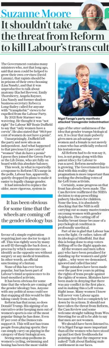 It shouldn’t take the threat from Reform to kill Labour’s trans cult The Daily Telegraph13 Feb 2025Suzanne Moore  Nigel Farage’s party manifesto attacked ‘transgender indoctrination’ The Government contains many ministers who, not that long ago, said that men could be helped to grow their own cervixes (David Lammy), that rapists should be in prisons of their own choosing (Lisa Nandy), and that it was unproductive to talk about anatomy (Rachel Reeves). Emily Thornberry, Angela Rayner, Lisa Nandy and former shadow business secretary Rebecca Long-Bailey called for anyone with “transphobic” views to be expelled from the Labour Party.  By 2021 Keir Starmer was wavering. He thought it was “not right” for Labour MP Rosie Duffield to say that “only women have a cervix”. He also stated that “99.9 per cent of women do not have a penis”.  Unsurprisingly, Duffield left the party and now sits as an independent. And what happened to that precious 0.1 per cent of “women” that do have a penis? I guess they joined the Green Party or the Lib Dems, who are fully on board with this absolute baloney.  This week, in what is reportedly a response to Reform UK’s surge in the polls, Labour has, apparently, quietly dropped its plans to make it easier to legally change gender.  It had intended to replace the older, more rigorous, system in favour of a simple registration requiring just one doctor to sign it off. This was rightly seen by many as self-ID through the back door, a process by which someone can identify as the opposite sex without surgery or any medical transition. In other words, an official sanctioning of a fantasy.  None of this has ever been popular, but has been part of Labour’s timid acquiescence to its loud-mouthed activists.  It has been obvious for some time that the wheels are coming off the gender ideology bus. Anyone with any political nous could see that stopping all this would be like taking candy from a baby.  Reform has that nous; so does Donald Trump. His signing of an executive order keeping men out of women’s sports is one of the most popular things he has done. Even 67 per cent of the Democrats support it. This will not ban trans people from playing sports: they can simply carry on playing in the category of their biological sex.  Seeing men atop podiums in women’s cycling, swimming and boxing has been the most visible sign of the utter unfairness of the idea that gender trumps biological sex. It is clear that male puberty gives men an advantage over women and a female is not merely a man who has artificially reduced his testosterone.  All Reform had to do was say it, too, is not going along with this patent idiocy for Labour to run scared. Reform membership is growing. The Government has to deal with this reality: that pragmatism is more important than seeking the dwindling votes of far-Left trans activists.  Certainly, some progress on that front has already been made. The Cass Review reaffirmed the NHS’s decision to stop prescribing puberty blockers for children. None the less, it is absolutely shocking that the NHS is still carrying out so many mastectomies on young women with gender dysphoria. The cutting off of healthy breast tissue because of a psychological condition is profoundly unethical.  Part of me is glad that Labour has seen the light. Or rather, taken off its ideological blindfold. But that this is being done to stop voters drifting off to the Right appals me.  All the women and men (often gay) who have been penalised for standing up for women’s and girls’ rights… why were we demonised, ignored and called fascists?  Huge mistakes have been made over the past few years in pitting the rights of trans people against the rights of women. Mistakes have been made in denying that there was any conflict in the first place, and in making this a Left versus Right issue. Many women I know will never vote Labour again because they feel so completely let down by its actions. It should not have taken the threat from Reform, the Cass Review and some welcome straight-talking from Wes Streeting for us all to be able to say that men are not women.  We should have been listened to. Or is Nigel Farage more important than all the women who have stood up and lost their livelihoods for pointing out that the emperor was naked? Talk about flashing male entitlement in our faces.  It has been obvious for some time that the wheels are coming off the gender ideology bus  Article Name:It shouldn’t take the threat from Reform to kill Labour’s trans cult Publication:The Daily Telegraph Author:Suzanne Moore Start Page:3 End Page:3