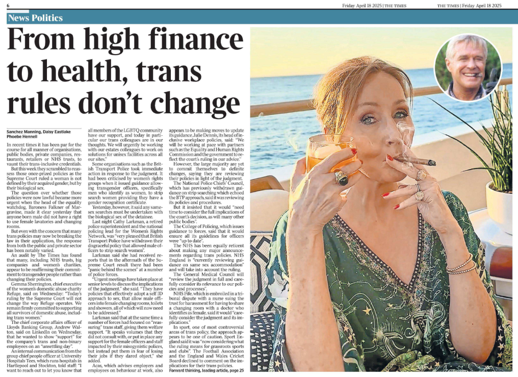 From high finance to health, trans rules don’t change Sanchez Manning, Daisy Eastlake Phoebe Hennell JK Rowling celebrated the Supreme Court gender ruling with a cigar, tweeting that she loved it “when a plan comes together” Next image › In recent times it has been par for the course for all manner of organisations, public bodies, private companies, restaurants, retailers or NHS trusts, to vaunt their trans-inclusive credentials. But this week they scrambled to reassess those once-prized policies as the Supreme Court ruled a woman is not defined by their acquired gender, but by their biological sex. The question over whether those policies were now lawful became more urgent when the head of the equality watchdog, Baroness Falkner of Margravine, made it clear yesterday that anyone born male did not have a right to use female lavatories and changing rooms. But even with the concern that many trans policies may now be breaking the law in their application, the response from both the public and private sector has been notably varied. An audit by The Times has found that many, including NHS trusts, big companies and women’s charities, appear to be reaffirming their commitment to transgender people rather than changing their policies. Gemma Sherrington, chief executive of the women’s domestic abuse charity Refuge, said on Wednesday: “Today’s ruling by the Supreme Court will not change the way Refuge operates. We remain firmly committed to supporting all survivors of domestic abuse, including trans women.” The chief corporate affairs officer of Lloyds Banking Group, Andrew Walton, said on LinkedIn on Wednesday, that he wanted to show “support” for the company’s trans and non-binary employees on an “unsettling day”. An internal communication from the group chief people officer at University Hospitals Tees, which runs hospitals in Hartlepool and Stockton, told staff: “I want to reach out to let you know that all members of the LGBTQ community have our support, and today in particular our trans colleagues are in our thoughts. We will urgently be working with our estates colleagues to work on solutions for unisex facilities across all our sites.” Some organisations such as the British Transport Police took immediate action in response to the judgment. It had been criticised by women’s rights groups when it issued guidance allowing transgender officers, specifically men who identify as women, to strip search women providing they have a gender recognition certificate. Yesterday, however, it said any samesex searches must be undertaken with the biological sex of the detainee. Last night Cathy Larkman, a retired police superintendent and the national policing lead for the Women’s Rights Network, was “very pleased that British Transport Police have withdrawn their disgraceful policy that allowed male officers to strip search women”. Larkman said she had received reports that in the aftermath of the Supreme Court result there had been “panic behind the scenes” at a number of police forces. “Urgent meetings have taken place at senior levels to discuss the implications of the judgment,” she said. “They have policies that effectively adopt a self ID approach to sex, that allow male officers into female changing rooms, toilets and showers, all of which will now need to be addressed.” Larkman said that at the same time a number of forces had focused on “reassuring” trans staff, giving them welfare support. “It speaks volumes that they did not consult with, or put in place any support for the female officers and staff impacted by their misogynistic polices, but instead put them in fear of losing their jobs if they dared object,” she added. Acas, which advises employers and employees on behaviour at work, also appears to be making moves to update its guidance. Julie Dennis, its head of inclusive workplace policies, said: “We will be working at pace with partners such as the Equality and Human Rights Commission and the government to reflect the court’s ruling in our advice.” However, the large majority are yet to commit themselves to definite changes, saying they are reviewing their policies in light of the judgment. The National Police Chiefs’ Council, which has previously withdrawn guidance on strip searching which echoed the BTP approach, said it was reviewing its policies and procedures. But it insisted that it would “need time to consider the full implications of the court’s decision, as will many other public bodies”. The College of Policing, which issues guidance to forces, said that it would ensure all its guidelines for officers were “up to date”. The NHS has been equally reticent about making any major announcements regarding trans policies. NHS England is “currently reviewing guidance on same sex accommodation” and will take into account the ruling. The General Medical Council will “review the judgment in full and carefully consider its relevance to our policies and processes”. NHS Fife, which is embroiled in a tribunal dispute with a nurse suing the trust for harassment for having to share a changing room with a doctor who identifies as female, said it would “carefully consider the judgment and its implications.” In sport, one of most controversial areas of trans policy, the approach appears to be one of caution. Sport England said it was “now considering what the ruling means for grassroots sports and clubs”. The Football Association and the England and Wales Cricket Board declined to comment on the implications for their trans policies.