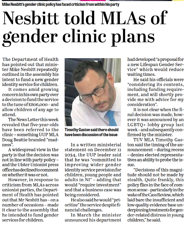 Nesbitt told MLAs of gender clinic plans  The Department of Health has pointed out that minister Mike Nesbitt repeatedly outlined in the assembly his intent to fund a new gender identity service for children.  It comes amid growing concern in his own party over a decision to fund the service to the tune of £806,000 – and allow children of any age to attend.  The News Letter this week revealed that five-year-olds have been referred to the clinic – something UUP MLA Doug Beattie branded “madness”.  A widespread view in the party is that the decision was not in line with party policy – and the Ulster Unionist press office has declined to comment on whether it was or not.  However, in response to criticism from MLAs across unionist parties, the Department of Health has pointed out that Mr Nesbitt has – on a number of occasions – made it clear to the assembly that he intended to fund gender identity services.  In a written ministerial statement on December 11 2024, the UUP leader said that he was “committed to improving wider gender identity service provision for children, young people and adults in NI” – adding that would “require investment” and that a business case was being considered.  He also said he would “prioritise” the services despite financial challenges.  In March this year he announced his department had developed “a proposal for a new Lifespan Gender Service” which would reduce waiting times.  He said his officials were “considering its contents, including funding requirement, and will shortly provide me with advice for my consideration”.  It is not clear when the final decision was made, however it was announced by an LGBTQ+ lobby group last week – and subsequently confirmed by the minister.  TUV MLA Timothy Gaston said the timing of the announcement – during recess – denies elected representatives an ability to probe the issue.  “Decisions of this magnitude should not be made by stealth. Quite frankly, this policy flies in the face of common sense – particularly in the wake of the Cass Review, which laid bare the insufficient and low-quality evidence base underpinning treatments for gender-related distress in young children,” he said.