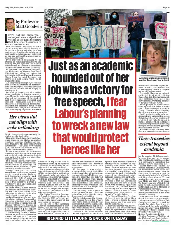 Just as an academic hounded out of her job wins a victory for free speech, I fear Labour’s planning to wreck a new law that would protect heroes like her Daily Mail28 Mar 2025by Professor Matt Goodwin Activists: Students protesting against Professor Stock, inset LET’S not kid ourselves – we’ve just seen a significant victory in the fight to ensure that free speech survives in Britain’s universities. But Professor Kathleen Stock’s record win against the University of Sussex is only one skirmish in a war against an educational establishment that wants to determine not only what we can say out loud but even what we are allowed to think. Free expression continues to be crushed on campuses up and down the country. Yet, the signs are that Labour ministers are on the side of censorship – and will in future look the other way. In this week’s very welcome judgment, the University of Sussex was fined £585,000 for allowing extremist activists to bully and hound Professor Stock from her post because her views did not align with woke trans orthodoxy. An analytical philosopher, Stock had even faced death threats for her insistence that biological sex is real and that men cannot become women simply by wishing for it. Instead of respecting alternative views, students on Sussex campus – emboldened by university bureaucrats who put the concerns of the student mob before freedom of speech and thought – harangued and hectored Stock with intimidating demonstrations until she became so afraid for her own safety that her job was untenable. Far from trying to protect Professor Her views did not align with woke orthodoxy Stock, the university seemed only too glad to see the back of her. Now, after Stock brought a legal challenge through the higher education regulator – a course of action only possible thanks to the last Conservative government – the Office for Students (OfS) has ruled that Sussex ‘failed to uphold’ her freedom of speech. It was a failure that had wide-reaching effects, said the regulator, with Sussex staff and students fearing disciplinary action for doing no more than express lawful views. It is telling that the university remains furiously unrepentant and has vowed to challenge the decision, which, it claims, ‘is perpetuating the culture wars’. Sussex said the OfS ruling would leave institutions, ‘powerless to prevent abusive, bullying and harassing speech’ and accused the OfS of using an ‘unreasonably absolutist definition of free speech’ to pursue a ‘vindictive and unreasonable campaign’ against it. In other words, Sussex resents this setback and demands nothing less than total victory in its campaign to silence those who disagree with trans ideology. As Iain Mansfield, a former special adviser to three Conservative education ministers wrote on X this week, it is a troubling state of affairs: ‘Effectively, Sussex is standing by its actions which saw a distinguished philosopher hounded out for lawful speech. ‘Like too many others, it seems to think its job is to suppress free speech, not uphold it. Can you imagine a publicly funded institution responding with the same defiance to any other form of major fault found by its regulator – to racism, or harassment, or discrimination, or safeguarding?’ The question now is whether the Labour Government will allow the OfS to continue fining institutions that tolerate woke extremism. Or whether, as I fear, they will dismantle this all-important protection. Bridget Phillipson, minister for women and equalities, has already signalled the law will be watered down – and that universities will no longer face swingeing financial penalties for abandoning free speech. The Higher Education Freedom of Speech Act was introduced by the Tories in 2023 to ‘secure and promote the importance’ of free expression on campus. But in one of the incoming Labour administration’s first moves, the Act was put on hold with a government spin doctor leaking the suggestion that it could become a charter for antisemites and Holocaust deniers. That’s nonsense – and I know it is because I helped to draft the original Bill. In January, it was quietly announced that the Act would be reintroduced – but with significant changes. Although Phillipson continued to state that she believed academic freedom was, ‘much more important than the wishes of some students not to be offended’, she is expected to revise it so that universities will no longer face fines for their behaviour. This is being done, a government spokesman said, to avoid embroiling universities in costly, drawn-out legal battles. Yet it’s only because the University of Sussex faces a fine of more than half a million pounds that other institutions will take notice. If nothing more than a slap on the wrist were administered, the reaction would be a collective shrug. The fact is that, while universities are supposed to foster the spirit of open enquiry, they have a strong vested interest in suppressing free speech. From the 1960s onwards, socialist extremists have imposed themselves on university committees and departments and consistently dragged the educational establishment towards the hard Left. One of the wretched consequences is that our universities and colleges are now weighed down with diversity, equity and inclusion (DEI) officers. Oxford University, for instance, spends about £2million a year on these modern-day equivalents of Orwell’s Thought Police. The Higher Education Freedom of Speech Act threatens their jobs – which is ironic because these people see it as their own role to oust others. I know this only too well. In 2016, I fell foul of the woke orthodoxy when, as a professor of politics at the University of Kent, I stated my view that the result of the Brexit referendum should be respected. I wasn’t anti-EU, but I believed that in a democracy the will of the people should be sacrosanct. Overnight I became an outcast, subjected to virulent criticism that often felt like harassment. One professor told me I was barred from a workshop because of my unacceptable views. Some people on social media even spread the false rumour that I was a disciple of Donald Trump. They did everything they dared to smear my reputation. And I am far from the only one. Academics in universities across Britain have been ‘no-platformed’ or denied the right to speak in public, because their legitimate and sincere opinions on everything from gender to history supposedly make students ‘unsafe’. Kathleen Stock said this week that she has no intention of working These travesties extend beyond academia for another British university because they are run by people who ‘want social justice according to a very narrow conception that does not involve employing me’. These travesties extend far beyond academia. Only last week, we learned that a contractor was dismissed by the Home Office for the crime of sharing a post on social media by Reform MP Richard Tice. Gary Costin, 57, had worked for government contractors Mitie and G4S for 15 years. To deprive anyone of their livelihood for echoing something perfectly legal said by a Member of Parliament is atrocious. That this should be done by a leading department in the Civil Service is chilling. The redoubtable Professor Stock has won a praiseworthy victory against the stifling of free thought and speech – and we should be glad. But if we let Labour and the woke establishment get away with defanging our vital freedom of speech laws, it will have been in vain. ■ Matt Goodwin is Senior Visiting Professor of Politics at the University of Buckingham and writes at mattgoodwin.org Article Name:Just as an academic hounded out of her job wins a victory for free speech, I fear Labour’s planning to wreck a new law that would protect heroes like her Publication:Daily Mail Author:by Professor Matt Goodwin Start Page:19 End Page:19