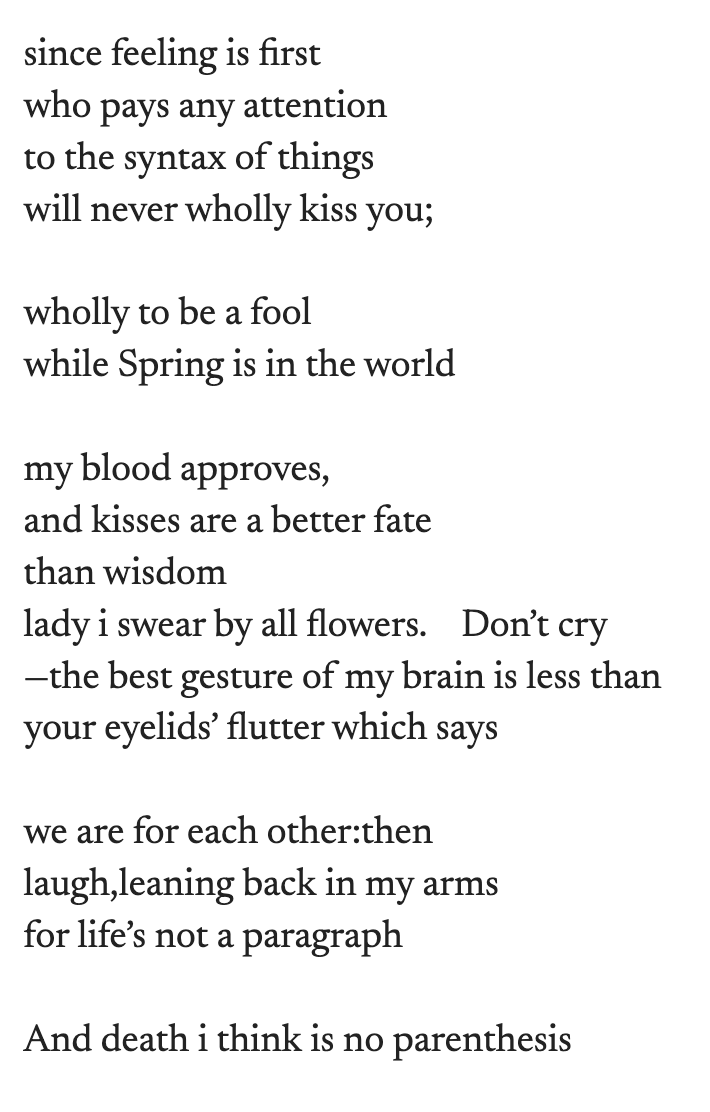 since feeling is first who pays any attention to the syntax of things will never wholly kiss you; wholly to be a fool while Spring is in the world my blood approves, and kisses are a better fate than wisdom lady i swear by all flowers.  Don’t cry —the best gesture of my brain is less than your eyelids’ flutter which says we are for each other:then laugh,leaning back in my arms for life’s not a paragraph And death i think is no parenthesis