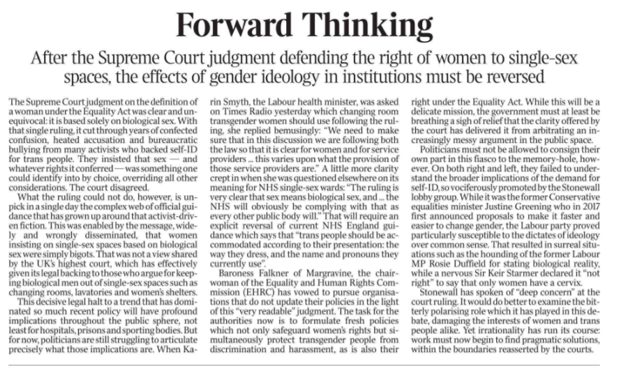 Forward Thinking After the Supreme Court judgment defending the right of women to single-sex spaces, the effects of gender ideology in institutions must be reversed The Supreme Court judgment on the definition of a woman under the Equality Act was clear and unequivocal: it is based solely on biological sex. With that single ruling, it cut through years of confected confusion, heated accusation and bureaucratic bullying from many activists who backed self-ID for trans people. They insisted that sex — and whatever rights it conferred — was something one could identify into by choice, overriding all other considerations. The court disagreed. What the ruling could not do, however, is unpick in a single day the complex web of official guidance that has grown up around that activist-driven fiction. This was enabled by the message, widely and wrongly disseminated, that women insisting on single-sex spaces based on biological sex were simply bigots. That was not a view shared by the UK’s highest court, which has effectively given its legal backing to those who argue for keeping biological men out of single-sex spaces such as changing rooms, lavatories and women’s shelters. This decisive legal halt to a trend that has dominated so much recent policy will have profound implications throughout the public sphere, not least for hospitals, prisons and sporting bodies. But for now, politicians are still struggling to articulate precisely what those implications are. When Ka- rin Smyth, the Labour health minister, was asked on Times Radio yesterday which changing room transgender women should use following the ruling, she replied bemusingly: “We need to make sure that in this discussion we are following both the law so that it is clear for women and for service providers ... this varies upon what the provision of those service providers are.” A little more clarity crept in when she was questioned elsewhere on its meaning for NHS single-sex wards: “The ruling is very clear that sex means biological sex, and ... the NHS will obviously be complying with that as every other public body will.” That will require an explicit reversal of current NHS England guidance which says that “trans people should be accommodated according to their presentation: the way they dress, and the name and pronouns they currently use”. Baroness Falkner of Margravine, the chairwoman of the Equality and Human Rights Commission (EHRC) has vowed to pursue organisations that do not update their policies in the light of this “very readable” judgment. The task for the authorities now is to formulate fresh policies which not only safeguard women’s rights but simultaneously protect transgender people from discrimination and harassment, as is also their right under the Equality Act. While this will be a delicate mission, the government must at least be breathing a sigh of relief that the clarity offered by the court has delivered it from arbitrating an increasingly messy argument in the public space. Politicians must not be allowed to consign their own part in this fiasco to the memory-hole, however. On both right and left, they failed to understand the broader implications of the demand for self-ID, so vociferously promoted by the Stonewall lobby group. While it was the former Conservative equalities minister Justine Greening who in 2017 first announced proposals to make it faster and easier to change gender, the Labour party proved particularly susceptible to the dictates of ideology over common sense. That resulted in surreal situations such as the hounding of the former Labour MP Rosie Duffield for stating biological reality, while a nervous Sir Keir Starmer declared it “not right” to say that only women have a cervix. Stonewall has spoken of “deep concern” at the court ruling. It would do better to examine the bitterly polarising role which it has played in this debate, damaging the interests of women and trans people alike. Yet irrationality has run its course: work must now begin to find pragmatic solutions, within the boundaries reasserted by the courts.
