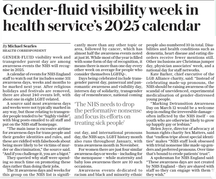 Gender-fluid visibility week in health service’s 2025 calendar The Sunday Telegraph22 Dec 2024By Michael Searles HEALTH CORRESPONDENT GENDER-FLUID visibility week and transgender parent day are among awareness events the NHS will recognise in 2025.  A calendar of events for NHS England staff to watch out for includes some 351 awareness days, weeks and months to be marked next year. After religious holidays and festivals are removed, there are about 240 events left, with about one in eight LGBT-related.  A source said most awareness days and weeks were not typically marked in any way, but those relating to transgender people tended to be “highly visible”, with blog posts emailed to all staff and put on the NHS staff homepage.  “The main issue is excessive airtime for awareness days for trans people and their gender identities and rules, and these are riddled with falsehoods about being more likely to be victims of murder or discrimination,” the source said. “And if you challenge it, you are a bigot.”  They queried why staff were spending so much time on promoting these days rather than doing their jobs.  The 31 awareness days and weeks for this group on the NHS list is significantly more than any other topic or area, followed by cancer, which has almost half the awareness events noted at just 16. While most of the year is filled with some form of day of recognition, it means there is more than one day every other week on average for people who consider themselves LGBTQ+.  Days being celebrated include transgender parent day, pansexual and panromantic awareness and visibility day, intersex day of solidarity, transgender day of remembrance, national coming  ‘The NHS needs to drop the performative nonsense and focus its efforts on treating sick people’  out day, and international pronouns day, the NHS says. LGBT history month also runs throughout January, with trans awareness month in November.  For women there are just four similar awareness days or weeks – including for the menopause – while maternity and baby loss awareness there are 10 such occasions.  Awareness events dedicated to racism and black and minority ethnic people also numbered 10 in total. Disa- bilities and health conditions such as dementia, heart disease and eating disorders receive fewer mentions still. Other inclusions are Christmas jumper day, physician associates’ week, and a national day for staff networks.  Kate Barker, chief executive of the LGB Alliance charity, said: “Instead of celebrating made-up pronouns, the NHS should be raising awareness of the scandal of unevidenced, experimental medicalisation of gender-distressed young people.  “Marking Detransition Awareness Day on March 12 would be a welcome step in ending the irreversible damage – often inflicted by the NHS itself – on youth who are otherwise likely to grow up happily gay or lesbian.”  Helen Joyce, director of advocacy at human rights charity Sex Matters, said that “endless tripe about special identities” makes “NHS staff look obsessed with trivial nonsense like made-up genders and preferred pronouns. Over time that’s bound to erode patients’ trust”.  A spokesman for NHS England said: “These awareness days are not created by NHS England – they are shared with staff so they can engage with them if they wish.”  Article Name:Gender-fluid visibility week in health service’s 2025 calendar Publication:The Sunday Telegraph Author:By Michael Searles HEALTH CORRESPONDENT Start Page:7 End Page:7
