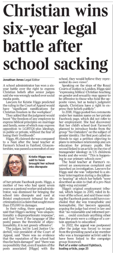 Christian wins six-year legal battle after school sacking Jonathan Ames - Legal Editor  Kristie Higgs was said to have brought her school into disrepute A school administrator has won a sixyear battle over the right to express Christian beliefs after senior judges said she was wrongly sacked over social media posts.  Lawyers for Kristie Higgs predicted the ruling in the Court of Appeal would have “significant ramifications for Christian freedom in the workplace”.  They added that the judgment would boost “the freedom of any employee to express biblical principles on marriage and family, some of which may express opposition to LGBTQI-plus ideology, in public or private, without the fear of losing their livelihoods”.  Higgs, 49, claimed she was compared to a Nazi after the head teacher at Farmor’s School in Fairford, Gloucestershire, was passed a screenshot of one of her private Facebook posts. Higgs, a mother of two who had spent seven years as a pastoral worker and administrator, was dismissed for bringing the school into disrepute and sued at Bristol employment tribunal for discrimination in a claim that sought more than £55,000 in damages.  In their ruling, three appeal judges said that Higgs’s sacking “was unquestionably a disproportionate response”, and that “even if the language of [the posts] passes the threshold of objectionability, it is not grossly offensive”.  The judges, led by Lord Justice Underhill, vice-president of the Court of Appeal, said “there was no evidence that the reputation of the school had thus far been damaged” and “there was no possibility that, even if readers of the posts associated [Higgs] with the school, they would believe they represented its own views”.  Speaking on the steps of the Royal Courts of Justice in London, Higgs said “expressing biblical Christian teaching on gender and sexuality may appear to be offensive to those who hold the opposite views, but as today’s judgment signals, Christians have a right to express their beliefs publicly”.  In 2018, Higgs posted two comments under her maiden name on her private Facebook page, which did not refer to her employment. She had discovered that her child’s school (not Farmor’s) planned to introduce books from the group “No Outsiders” on the subject of gender identity. Her first post called on friends to sign a petition objecting to plans to introduce relationship and sex education for primary pupils. Her second linked to an article on the rise of transgender ideology in US children’s books and she wrote: “This is happening in our primary schools now.”  The head teacher at Farmor’s received an anonymous complaint and launched an investigation. Lawyers for Higgs said she was “subjected to a sixhour interrogation during a disciplinary hearing” at which her beliefs “were described as akin to that of a pro-Nazi right-wing extremist”.  Higgs’s original employment tribunal, which began in 2019, ruled in favour of the school, and said those reading the Facebook posts could have concluded that she was transphobic and homophobic. Her lawyers appealed, arguing the judge had erred in law and that “no reasonable and informed person ... could conclude anything other than the posts were a critique of a certain approach to education”.  In 2022, the appeal was postponed after the judge was forced to recuse from the presiding panel a lay member who was a transgender activist said to have been linked to the campaign group Stonewall.